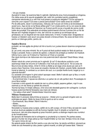 - Vin jos imediat.
Ajungînd în baie, îşi examina faţa în oglindă. Zgîrieturile erau încă proaspete şi sîngerau.
Ce naiba avea să le spună angajaţilor săi, celor din comitetul pentru pregătirea
campaniei electorale şi cu atît mai mult presei şi publicului alegător? Că se zgîriase în
ramurile unor copaci? Că avea o pisică periculoasă? Cine naiba avea să creadă?
Pe de altă parte, dacă îi contraziceau, trebuiau să îl acuze că minte şi să dovedească
acest lucru. Aşa că de ce îşi făcea atîtea griji? îl vor crede pentru că nu vor avea de ales.
Nici măcar nu se gîndea că Yasmine l-ar fi putut azvîrli ca pe o bucată de carne crudă
haitei de jurnalişti. Era adevărat că simţise puţină teamă cînd ea îl privise într-un fel de
făcuse să îi îngheţe sîngeie în vine, dar cînd se va calma şi va reîncepe să se
gîndească, se va răzgîndi să mai caute răzbunare, în fond, îl iubea doar. Dragostea ei
fusese un blestem care acum se putea dovedi o binecuvîntare. Nu avea să facă nimic
pentru a-l distruge politic, pentru că,
Sandra Brown
probabil, se mai agăţa de gîndul că într-o bună zi ar j putea deveni doamna congresman
Petrie.
Şi, pe urmă, era prea mîndră. Nu ar fi putut să facă publică relaţia lor fără să pară ea
însăşi o proastă. Avea o carieră de apărat, o afacere de protejat şi creditori de împăcat.
Ultimul lucru care i-ar fi trebuit lui Yasmine ar fi fost un scandal.
Dar dacă dorinţa ei de răzbunare era mai puternică decît raţiunea? Dacă făcea, totuşi,
zarvă?
Alister ridică din umeri privindu-se în oglindă. Şi ce? O dezvăluire publică a unei
asemenşa relaţii de renume ar fi afectat-o mai mult pe ea decît pe el. Tot ce avea de
făcut el era să stea retras, mînă în mînă cu Belle şi să nege orice aluzie pe care ar fi
putut-o face Yasmine. Cine avea să creadă o femeie din Harlem, practic falită, decăzută
moral şi isterică, în contrast cu un domn din sud, cu o poziţie foarte bună, bogat şi cu o
căsnicie fericită?
Cu această convingere în gînd coborî aproape vesel. Belle îl sărută uşor şi făcu o mutră
îngrijorată uitîndu-se la obrazul lui.
- S-a terminat totul, îi spuse ea oferindu-i un pahar de vin alb perfect răcit. Povesteşte-mi
ce-ai făcut astăzi.
îi servise o cină uşoară din salată de raci cu pîine prăjită, pepene galben, roşii în sos
marinat cu vin de Xeres şi şerbet de zmeură.
Tocmai îşi beau în linişte cafeaua, cînd ceva izbi deodată geamul din sufragerie. Lovitura
fusese puternică făcînd fereastra cea mare să vibreze.
- Ce naiba a fost asta? întrebă Alister întorcînd capul.
Mătase franţuzească
Belle ţîşni în picioare răsturnîndu-şi scaunul. - Alister privi cu groază sîngele care se
prelingea pe geam. Belle îşi duse mînă la gură ca să nu verse.
- Dumnezeule, făcu Alister. Rămîi înăuntru.
- Alister...
- Rămîi înăuntru!
Niciodată nu fusese prea curajos, astfel că nu atît curajul, cît furia îl făcu să iasă din casă
şi să se ducă pe pajiştea lui atît de frumos îngrijită. Auzi în stradă un scrîşn3t de
cauciucuri, dar era prea departe şi prea întuneric pentru a distinge maşina sau numărul
ei de înmatriculare.
Se apropie de fereastra de la sufragerie cu prudenţă şi cu teamă. Pe partea aceea,
geamul murdar de sînge părea şi mai înspăimîntător şi mai real. Simţea miros de sînge.
"Un semn trimis din iad.
Se aplecă peste stratul de flori pentru a se uita mai bine, îşi pierdu echilibrul, alunecă pe
tufele de sub fereastră şi căzu peste o găină moartă, al cărei gît fusese tăiat. Tăietura
 