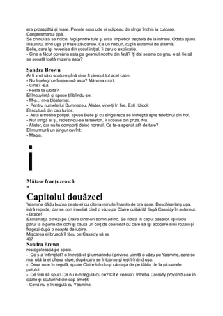 era proaspătă şi mare. Penele erau ude şi sclipeau de sînge închis la culoare.
Congresmanul ţipă.
Se chinui să se ridice, fugi printre tufe şi urcă împleticit treptele de la intrare. Odată ajuns
înăuntru, trînti uşa şi trase zăvoarele. Ca un nebun, cuplă sistemul de alarmă.
Belle, care îşi revenise din şocul iniţial, îi ceru o explicaţie.
- Cine a făcut porcăria asta pe geamul nostru din faţă? îţi dai seama ce greu o să fie să
se scoată toată mizeria asta?
Sandra Brown
Ar fi vrut să o scuture pînă şi-ar fi pierdut tot acel calm.
- Nu înţelegi ce înseamnă asta? Mă vrea mort.
- Cine? -Ea.
- Fosta ta iubită?
El încuviinţă şi spuse bîlbîindu-se:
- M-a... m-a blestemat.
- Pentru numele lui Dumnezeu, Alister, vino-ţi în fire. Eşti ridicol.
El scutură din cap furios.
- Asta e treaba poliţiei, spuse Belle şi cu sînge rece se îndreptă spre telefonul din hol.
- Nu! strigă el şi, repezindu-se la telefon, îl scoase din priză. Nu.
- Alister, dar nu te comporţi deloc normal. Ce te-a speriat atît de tare?
El murmură un singur cuvînt:
- Magia.
iMătase franţuzească
*
Capitolul douăzeci
Yasmine dădu buzna peste ei cu cîteva minute înainte de ora şase. Deschise larg uşa,
intră repede, dar se opri imediat cînd o văzu pe Claire cuibărită lîngă Cassidy în aşternut.
- Drace!
Exclamaţia o trezi pe Claire dintr-un somn adînc. Se ridică în capul oaselor, îşi dădu
părul la o parte din ochi şi căută un colţ de cearceaf cu care să îşi acopere sînii rozalii şi
fragezi după o noapte de iubire.
Mişcarea ei bruscă îl făcu pe Cassidy să se
407
Sandra Brown
rostogolească pe spate.
- Ce s-a întîmplat? o întrebă el şi urmărindu-i privirea uimită o văzu pe Yasmine, care se
mai uită la ei cîteva clipe, după care se întoarse şi ieşi trîntind uşa.
- Ceva nu e în regulă, spuse Claire luîndu-şi cămaşa de pe tăblia de la picioarele
patului.
- Ce vrei să spui? Ce nu e-n regulă cu ce? Cît e ceasul? întrebă Cassidy proptindu-se în
coate şi scuturînd din cap ameţit.
- Ceva nu e în regulă cu Yasmine.
 