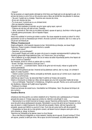 - Claire?
Ea îşi pusese un capot peste cămaşă şi cînd trecu pe lîngă pat ca să ajungă la uşă, el o
prinse de braţ şi o privi într-un fel anume care o făcu să simtă fiori de plăcere în stomac.
- Nu pot, îi şopti ea cu tristeţe. Yasmine are nevoie de mine.
- Şi eu am nevoie de tine.
- Tu m-ai avut, îi aminti ea cu un zîmbet timid.
- Nici pe departe îndeajuns.
Sfîşiată între loialitate şi dorinţă, ea privi spre uşă şi apoi, spre el.
- Trebuie să mă duc să văd ce are, Cassidy.
- Bine, mormăi el. Dar mie nu-mi place să pierd, spuse el apoi şi, ducîndu-i mîna la gură,
îi sărută palma provocator. Să vii repede înapoi.
- Promit.
Holul era scăldat în lumina gri-violet a zorilor. Se duse repede la scară şi coborî în vîrful
picioarelor ca să nu trezească pe nimeni. Aruncă o privire în saloane, dar nu o văzu şi fu
cît pe-aci să treacă pe
Mătase franţuzească
lîngă sufragerie, cînd sesiză mişcare la bar. Schimbîndu-şi direcţia, se duse lîngă
Yasmine. Fostul model o întrebă ridicînd o carafă:
- Vrei să bei ceva?
- Yasmine, ce s-a-ntîmplat?
- Ce-ţi pasă? După cum arăţi, se pare că ai avut o noapte nemaipomenită în pătuţul tău.
Goală şi ghemuită lîngă detectivul tău, nu? Hmm-mm, îmi şi închipui.
- Nu e detectiv şi nu eşti dreaptă. De ce ar trebui să aibă importanţă pentru tine faptul că
m-am culcat cu Cassidy?
Se întoarse, ţinînd în mînă un pahar plin cu vodcă.
- N-are. De fapt, mă doare-n fund pe cine f...
- Cu cine mă f..., o corectă Claire. Dacă ai de gînd să mă insulţi, măcar ai grijă să fie
corect gramatical.
Yasmine trînti paharul pe bar. încercă să îşi păstreze calmul, dar nu reuşi. Un zîmbet îi
apăru în colţul buzelor.
- Claire Louise Laurent. Mereu aranjată şi dichisită, spuse ea şi îi zîmbi scurt, după care
chipul i se schimonosi.
Lăsîndu-şi capul în jos, îşi ascunse faţa în palme şi începu să suspine.
Claire o înconjură cu braţul şi o făcu să se aşeze pe unul din scaunele înalte de la bar.
- Ce s-a întîmplat, 'Yasmine? o întrebă ea, mîngîind-o pe păr. Pentru ca tu să te porţi atît
de răutăcios, trebuie să fi păţit ceva îngrozitor.
- Ticălosul m-a lăsat.
Claire se temuse de acest lucru. Inevitabilul se întîmplase, 'deci. Ea ştiuse tot timpul că
era numai o
Sandra Brown
chestiune de timp pentru ca iubitul căsătorit al lui Yasmine să o părăsească şi îi fusese
groază de acea zi. îi trase capul pe umărul ei, lăsînd-o să plîngă în voie.
- Nenorocitul m-a minţit încă de la început, spuse Yasmine printre lacrimi. Niciodată n-a
avut de gînd să-şi părăsească nevasta. Niciodată n-a avut de gînd să se însoare cu mine
sau să avem o viaţă împreună. Am fost atît de proastă, Claire, atît de îngrozitor de
proastă, spuse ea b'ătînd cu pumnii în bar. Cum de am putut să fiu atît de proastă?
- Dragostea ne face să nu mai gîndim corect, să facem lucruri despre care ştim că nu
sînt corecte şi, totuşi, le facem.
Yasmine se îndreptă şi îşi şterse nasul cu tivul bluzei.
- Ba a mai făcut şi dragoste cu mine aseară, înainte să-mi spună, îţi poţi închipui? Cînd
am ajuns, practic a sărit pe mine. Mi-a spus că sînt frumoasă, că zilele petrecute fără
 