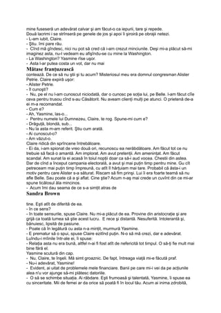 mine fuseseră un adevărat calvar şi am făcut-o ca iepurii, tare şi repede.
Două lacrimi i se strînseră pe genele de jos şi apoi îi şiroiră pe obrajii netezi.
- L-am iubit, Claire.
- Ştiu. îmi pare rău.
- Cînd mă gîndesc, nici nu pot să cred că i-am crezut minciunile. Deşi mi-a plăcut să-mi
imaginez asta, nu-l vedeam eu afişîndu-se cu mine la Washington.
- La Washington? Yasmine rîse uşor.
- Asta l-ar putea costa un vot, dar nu mai
Mătase franţuzească
contează. De ce să nu ştii şi tu acum? Misteriosul meu era domnul congresman Alister
Petrie. Claire expiră uşor:
- Alister Petrie.
- îl cunoşti?
- Nu, pe el nu l-am cunoscut niciodată, dar o cunosc pe soţia lui, pe Belle. l-am făcut cîîe
ceva pentru trusou cînd s-au Căsătorit. Nu aveam clienţi mulţi pe atunci. O prietenă de-a
ei m-a recomandat.
- Cum e?
- Ah, Yasmine, las-o...
- Pentru numele lui Dumnezeu, Claire, te rog. Spune-mi cum e?
- Drăguţă, blondă, sub...
- Nu la asta m-am referit. Ştiu cum arată.
- Ai cunoscut-o?
- Am văzut-o.
Claire ridică din sprîncene întrebătoare.
- Ei da, i-am spionat de vreo două ori, recunoscu ea nerăbdătoare. Am făcut tot ce nu
trebuie să facă o amantă. Am implorat. Am avut pretenţii. Am ameninţat. Am făcut
scandal. Am sunat la ei acasă în toiul nopţii doar ca să-i aud vocea. Chestii din astea.
Dar de cînd a început campania electorală, a avut şi mai puţin timp pentru mine. Gu cît
petreceam mai puţin timp împreună, cu atît îl hărţuiam mai tare. Probabil că ăsta-i un
motiv pentru care Alister s-a săturat. Riscam să fim prinşi. Lui îi era foarte teamă să nu
afle Belle. Sau poate că a şi aflat. Cine ştie? Acum n-aş mai crede un cuvînt din ce mi-ar
spune ticălosul ăla mincinos.
- Acum îmi dau seama de ce s-a simţit atras de
Sandra Brown
tine. Eşti atît de diferită de ea.
- în ce sens?
- în toate sensurile, spuse Claire. Nu mi-a plăcut de ea. Provine din aristocraţie şi are
grijă ca toată lumea să ştie acest lucru. E rece şi distantă. Nesuferită. Intolerantă şi,
bănuiesc, lipsită de pasiune.
- Poate că în legătură cu asta n-a minţit, murmură Yasmine.
- E prematur să o spui, spuse Claire ezitînd puţin. N-o să mă crezi, dar e adevărat.
Luîndu-i mîinile într-ale ei, îi spuse:
- Relaţia asta nu era bună, altfel n-ai fi fost atît de nefericită tot timpul. O să-ţi fie mult mai
bine fără el.
Yasmine scutură din cap.
- Nu, Claire, te înşeli. Mă simt groaznic. De fapt, întreaga viaţă mi-e făcută praf.
- Nu-i adevărat, Yasmine!
- Evident, ai uitat de problemele mele financiare. Banii pe care mi-i vei da pe acţiunile
alea n'u vor ajunge să-mi plătesc datoriile.
- O să se schimbe situaţia. Ai răbdare. Eşti frumoasă şi talentată, Yasmine, îi spuse ea
cu sinceritate. Mii de femei ar da orice să poată fi în locul tău. Acum ai inima zdrobită,
 