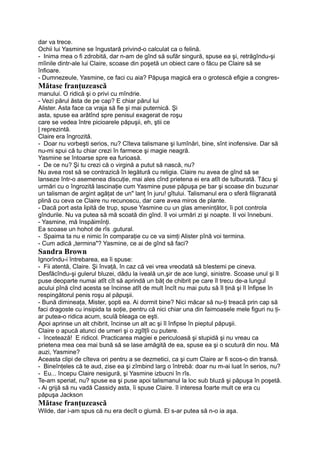 dar va trece.
Ochii lui Yasmine se îngustară privind-o calculat ca o felină.
- Inima mea o fi zdrobită, dar n-am de gînd să sufăr singură, spuse ea şi, retrăgîndu-şi
mîinile dintr-ale lui Claire, scoase din poşetă un obiect care o făcu pe Claire să se
înfioare.
- Dumnezeule, Yasmine, ce faci cu aia? Păpuşa magică era o grotescă efigie a congres-
Mătase franţuzească
manului. O ridică şi o privi cu mîndrie.
- Vezi părul ăsta de pe cap? E chiar părul lui
Alister. Asta face ca vraja să fie şi mai puternică. Şi
asta, spuse ea arătînd spre penisul exagerat de roşu
care se vedea între picioarele păpuşii, eh, ştii ce
| reprezintă.
Claire era îngrozită.
- Doar nu vorbeşti serios, nu? Cîteva talismane şi lumînări, bine, sînt inofensive. Dar să
nu-mi spui că tu chiar crezi în farmece şi magie neagră.
Yasmine se întoarse spre ea furioasă.
- De ce nu? Şi tu crezi că o virgină a putut să nască, nu?
Nu avea rost să se contrazică în legătură cu religia. Claire nu avea de gînd să se
lanseze într-o asemenea discuţie, mai ales cînd prietena ei era atît de tulburată. Tăcu şi
urmări cu o îngrozită lascinaţie cum Yasmine puse păpuşa pe bar şi scoase din buzunar
un talisman de argint agăţat de un" lanţ în juru! gîtului. Talismanul era o sferă filigranată
plină cu ceva ce Claire nu recunoscu, dar care avea miros de plante.
- Dacă port asta lipită de trup, spuse Yasmine cu un glas ameninţător, îi pot controla
gîndurile. Nu va putea să mă scoată din gînd. îl voi urmări zi şi noapte. II voi înnebuni.
- Yasmine, mă înspăimînţi.
Ea scoase un hohot de rîs .gutural.
- Spaima ta nu e nimic în comparaţie cu ce va simţi Alister pînă voi termina.
- Cum adică „termina"? Yasmine, ce ai de gînd să faci?
Sandra Brown
Ignorîndu-i întrebarea, ea îi spuse:
- Fii atentă, Claire. Şi învaţă, în caz că vei vrea vreodată să blestemi pe cineva.
Desfăcîndu-şi gulerul bluzei, dădu la iveală un,şir de ace lungi, sinistre. Scoase unul şi îl
puse deoparte numai atît cît să aprindă un băţ de chibrit pe care îl trecu de-a lungul
acului pînă cînd acesta se încinse atît de mult încît nu mai putu să îl ţină şi îl înfipse în
respingătorul penis roşu al păpuşii.
- Bună dimineaţa, Mister, şopti ea. Ai dormit bine? Nici măcar să nu-ţi treacă prin cap să
faci dragoste cu insipida ta soţie, pentru că nici chiar una din faimoasele mele figuri nu ţi-
ar putea-o ridica acum, sculă bleaga ce eşti.
Apoi aprinse un alt chibrit, încinse un alt ac şi îl înfipse în pieptul păpuşii.
Claire o apucă atunci de umeri şi o zgîlţîi cu putere.
- încetează! E ridicol. Practicarea magiei e periculoasă şi stupidă şi nu vreau ca
prietena mea cea mai bună să se lase amăgită de ea, spuse ea şi o scutură din nou. Mă
auzi, Yasmine?
Aceasta clipi de cîteva ori pentru a se dezmetici, ca şi cum Claire ar fi scos-o din transă.
- Bineînţeles că te aud, zise ea şi zîmbind larg o întrebă: doar nu m-ai luat în serios, nu?
- Eu... începu Claire nesigură, şi Yasmine izbucni în rîs.
Te-am speriat, nu? spuse ea şi puse apoi talismanul la loc sub bluză şi păpuşa în poşetă.
- Ai grijă să nu vadă Cassidy asta, îi spuse Claire. îl interesa foarte mult ce era cu
păpuşa Jackson
Mătase franţuzească
Wilde, dar i-am spus că nu era decît o glumă. El s-ar putea să n-o ia aşa.
 