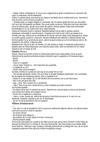 - Haide, Claire, linisteşte-te. E ca şi cum o ţigancă ţi-ar ghici în palmă la un carnaval. Nu
crezi cu adevărat, dar te distrează.
Claire nu părea totuşi convinsă şi pe chipul ei probabil că se vedea acel lucru. Yasmine îi
mai aruncă o privire luîndu-şi paharul.
- Chestia asta cu magia neagră e o aiureală, dar îmi place teribil de mult să mă prefac
că îl pot răni într-adevăr pe Alister. De ce să sufăr numai eu? Mă simt mai bine dacă ştiu
că şi el suferă puţin, spuse ea şi sorbi din pahar. Destul despre viaţa mea amoroasă.
Povesteşte-mi cu ce vorbe dulci te-a vrăjit Cassidy.
Claire se întoarse încet în cameră. Datorită faptului că se afla în partea vestică,
rămăsese cufundată în semiîntuneric. Cassidy era încă în pat, întins pe spate şi cu
mîinile sub cap, uitîndu-se la ventilatorul din tavan care se rotea încet deasupra lui. Avea
un profil superb, puternic, masculin, fiecare trăsătură clar definită, li plăcea foarte mult
forma buzelor lui şi, privindu-le acum, ştiind ce gust aveau şi cum le simţea pe ale ei, fie
implorînd, fie cerînd, îi făcură poftă.
Bicepşii erau rotunzi şi tari ca merele. Un păr moale şi negru îi acoperea subsuorile şi
pieptul care se ridica deasupra unui stomac plat şi tare, care se pierdea într-un mijloc
îngust şi într-un bazin şi mai
Sandra Brown
îngust. Sexul lui era plin şi ferm şi Claire ştia acest lucru după pipăit, miros şi gust.
încercă să îşi reprime amintirile erotice închizînd uşa în spatele ei. El întoarse capul.
- Bună.
- Bună.
- Totul e în regulă?
- Acum este. înainte nu. Era îngrozitor de supărată.
- în legătură cu ce?
- Chiar crezi că te priveşte?
îşi dădu mîinile la o parte de sub cap şi se propti într-un cot.
- Nu scoate ghearele, Claire. Am pus doar o simplă întrebare politicoasă, de curiozitate.
Ea se aşeză pe marginea patului, dar cu spatele la el.
- Iubitul ei a rupt relaţia. Şi nu mă întreba cine era pentru că nu pot să-ţi spun.
- Nici n-am de gînd să o fac.
- Aşa... bine. Noi n-avem nici o problemă.
- Zău? Tare m-aş mira. După tonul cu care vorbeşti aş crede că avem.
îşi încorda spatele.
- Ar trebui să te duci în camera ta acum. Yasmine ar vrea să facă un duş şi să doarmă
vreo două ore înainte să începem lucrul.
- N-are nici o legătură cu Yasmine.
- Aşa e, n-are, spuse ea, sărind de pe pat şi întorcîndu-se spre el. în caz că n-ai
observat, Cassidy, soarele e pe cer. E dimineaţă.
- Şi ce? O să te transformi îhtr-un bostan?
Mătase franţuzească
—
- Nu, dar tu o să te transformi într-un procuror districtual adjunct căruia i-ar plăcea foarte
mult să-mi pună o crimă în spinare.
- Ai comis crima?
- Nu trebuie să-ţi răspund.
- Aş prefera să n-o faci dacă va fi tot o minciună.
- Numai pleacă odată.
'El aruncă cearceaful la o parte şi se dădu jos din pat, gol şi sexy. Amintiri vii ale nopţii ce
trecuse îşi făcură îoc în mintea ei. Nu erau binevenite, dar erau acolo şi se vedea silită
să le facă loc. Văzîndu-l aşa, simţea o dorinţă puternică de a-l atinge din nou, de a-i simţi
coapsele puternice între ale ei şi mîinile mîngîindu-i trupul.
 