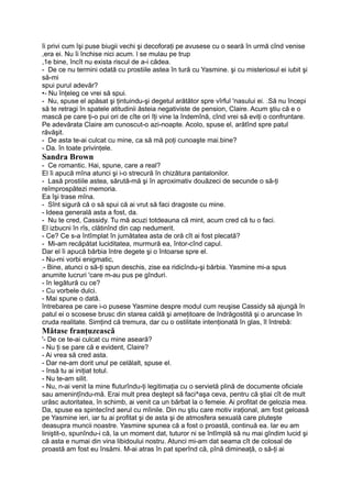 îi privi cum îşi puse biugii vechi şi decoforaţi pe avusese cu o seară în urmă cînd venise
,era ei. Nu îi închise nici acum. l se mulau pe trup
,1e bine, încît nu exista riscul de a-i cădea.
- De ce nu termini odată cu prostiile astea în tură cu Yasmine. şi cu misteriosul ei iubit şi
să-mi
spui purul adevăr?
•- Nu înţeleg ce vrei să spui.
- Nu, spuse el apăsat şi ţintuindu-şi degetul arătător spre vîrful 'nasului ei. .Să nu începi
să te retragi în spatele atitudinii ăsteia negativiste de pension, Claire. Acum ştiu că e o
mască pe care ţi-o pui ori de cîte ori îţi vine la îndemînă, cînd vrei să eviţi o confruntare.
Pe adevărata Claire am cunoscut-o azi-noapte. Acolo, spuse el, arătînd spre patul
răvăşit.
- De asta te-ai culcat cu mine, ca să mă poţi cunoaşte mai.bine?
- Da. în toate privinţele.
Sandra Brown
- Ce romantic. Hai, spune, care a real?
El îi apucă mîna atunci şi i-o strecură în chizătura pantalonilor.
- Lasă prostiile astea, sărută-mă şi în aproximativ douăzeci de secunde o să-ţi
reîmprospătezi memoria.
Ea îşi trase mîna.
- Sînt sigură că o să spui că ai vrut să faci dragoste cu mine.
- Ideea generală asta a fost, da.
- Nu te cred, Cassidy. Tu mă acuzi totdeauna că mint, acum cred că tu o faci.
El izbucni în rîs, clătinînd din cap nedumerit.
- Ce? Ce s-a întîmplat în jumătatea asta de oră cît ai fost plecată?
- Mi-am recăpătat luciditatea, murmură ea, întor-cînd capul.
Dar el îi apucă bărbia între degete şi o întoarse spre el.
- Nu-mi vorbi enigmatic,
;- Bine, atunci o să-ţi spun deschis, zise ea ridicîndu-şi bărbia. Yasmine mi-a spus
anumite lucruri 'care m-au pus pe gînduri.
- în legătură cu ce?
- Cu vorbele dulci.
- Mai spune o dată.
întrebarea pe care i-o pusese Yasmine despre modul cum reuşise Cassidy să ajungă în
patul ei o scosese brusc din starea caldă şi ameţitoare de îndrăgostită şi o aruncase în
cruda realitate. Simţind că tremura, dar cu o ostilitate intenţionată în glas, îl întrebă:
Mătase franţuzească
'- De ce te-ai culcat cu mine aseară?
- Nu ţi se pare că e evident, Claire?
- Ai vrea să cred asta.
- Dar ne-am dorit unul pe celălalt, spuse el.
- însă tu ai iniţiat totul.
- Nu te-am silit.
- Nu, n-ai venit la mine fluturîndu-ţi legitimaţia cu o servietă plină de documente oficiale
sau ameninţîndu-mă. Erai mult prea deştept să faci^aşa ceva, pentru că ştiai cît de mult
urăsc autoritatea, în schimb, ai venit ca un bărbat la o femeie. Ai profitat de gelozia mea.
Da, spuse ea spintecînd aerul cu mîinile. Din nu ştiu care motiv iraţional, am fost geloasă
pe Yasmine ieri, iar tu ai profitat şi de asta şi de atmosfera sexuală care pluteşte
deasupra muncii noastre. Yasmine spunea că a fost o proastă, continuă ea. Iar eu am
liniştit-o, spunîndu-i că, la un moment dat, tuturor ni se întîmplă să nu mai gîndim lucid şi
că asta e numai din vina libidoului nostru. Atunci mi-am dat seama cît de colosal de
proastă am fost eu însămi. M-ai atras în pat sperînd că, pînă dimineaţă, o să-ţi ai
 