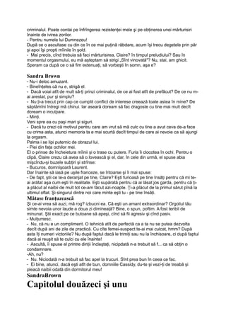 criminalul. Poate contai pe înfrîngerea rezistenţei mele şi pe obţinerea unei mărturisiri
înainte de ivirea zorilor.
- Pentru numele lui Dumnezeu!
După ce o ascultase cu din ce în ce mai puţină răbdare, acum îşi trecu degetele prin păr
şi apoi îşi propti mîinile în şold.
- Mai precis, cînd trebuia să faci mărturisirea, Claire? în timpul preludiului? Sau în
momentul orgasmului, eu mă aşteptam să strigi „Sînt vinovată"? Nu, stai, am ghicit.
Speram ca după ce o să fim extenuaţi, să vorbeşti în somn, aşa e?
Sandra Brown
- Nu-i deloc amuzant.
- Bineînţeles că nu e, strigă el.
- Dacă voiai atît de mult să-ţi prinzi criminalul, de ce ai fost atît de prefăcut? De ce nu m-
ai arestat, pur şi simplu?
- Nu |i-a trecut prin cap ce cumplit conflict de interese creează toate astea în mine? De
săptămîni întregi mă chinui. Iar aseară doream să fac dragoste cu tine mai mult decît
doream o inculpare.
- Minţi.
Veni spre ea cu paşi mari şi siguri.
- Dacă tu crezi că motivul pentru care am vrut să mă culc cu tine a avut ceva de-a face
cu crima asta, atunci memoria ta e mai scurtă decît timpul de care ai nevoie ca să ajungi
la orgasm.
Palma i se lipi puternic de obrazul lui.
- Piei din faţa ochilor mei.
El o prinse de încheietura mîinii şi o trase cu putere. Furia îi clocotea în ochi. Pentru o
clipă, Claire crezu că avea să o lovească şi el, dar, în cele din urmă, el spuse abia
mişcîndu-şi buzele subţiri şi strînse:
- Bucuros, domnişoară Laurent.
Dar înainte să iasă pe uşile franceze, se întoarse şi îi mai spuse:
- De fapt, ştii ce te-a deranjat pe tine, Claire? Eşti furioasă pe tine însăţi pentru că mi te-
ai arătat aşa cum eşti în realitate. Eşti supărată pentru că ai lăsat jos garda, pentru că ţi-
a plăcut al naibii de mult tot ce-am făcut azi-noapte. Ţi-a plăcut de la primul sărut pînă la
ultimul oftat. Şi singurul dintre noi care minte eşti tu - pe tine însăţi.
Mătase franţuzească
Şi ce-ai vrea să auzi, mă rog? izbucni ea. Că eşti un amant extraordinar? Orgoliul tău
simte nevoia unor laude a doua zi dimineaţă? Bine, o spun, poftim. A fost teribil de
minunat. Ştii exact pe ce butoane să apeşi, cînd să fii agresiv şi cînd pasiv.
- Mulţumesc.
- Nu, că nu e un compliment. O tehnică atît de perfectă ca a ta nu se putea dezvolta
decît după ani de zile de practică. Cu cîte femei-suspect te-ai mai culcat, hmm? După
asta îţi numeri victoriile? Nu după faptul dacă le trimiţi sau nu la închisoare, ci după faptul
dacă ai reuşit să te culci cu ele înainte!
- Ascultă, îi spuse el printre dinţii încleştaţi, nicipdată n-a trebuit să f... ca să obţin o
condamnare.
-Ah, nu?
- Nu. Niciodată n-a trebuit să fac apel la trucuri. Sînt prea bun în ceea ce fac.
- Ei bine, atunci, dacă eşti atît de bun, domniile Cassidy, du-te şi vezi-ţi de treabă şi
pleacă naibii odată din dormitorul meu!
SandraBrown
Capitolul douăzeci şi unu
 