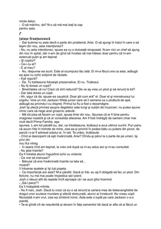 minte deloc.
- O să mănînc, da? N-o să mă mai baţi la cap
pentru asta.
r
[ataşe franţuzească
- Dar bulimia nu este decît o parte din problemă, Ariei. O să ajungi în halul în care o să
leşini din nou, asta intenţionezi?
- Nu, nu asta intenţionez, spuse ea cu o dulceaţă siropoasă. N-am nici un chef să ajung
din nou în spital, dar n-am de gînd să încetez să mai trăiesc doar pentru că m-am
extenuat puţin şi am leşinat.
- Şi copilul?
- Ce-i cu el?
- E al meu?
- Nu, răspunse ea scurt. Este al scumpului tău tată. El mi-a făcut una ca asta, adăugă
ea apoi cu ochii sclipind de răutate.
- Eşti sigură?
- Da. Tu totdeauna foloseşti prezervative. El nu. Ticălosul.
- Nu îţi doreai un copil?
- Bineînţeles că nu! Crezi că sînt nebună? De ce aş vrea un plod şi să renunţ la tot?
- Dar tata dorea un copil.
- Ah, sigur că da, spuse ea caustică. Doar ştii cum eră" el. Doar el şi monstruosul lui
orgoliu. Voia un mic Jackson Wilde junior care să îi semene ca o picătură de apă,
adăugă ea privindu-l cu dispreţ. Primul lui fiu a fost o dezamăgire.
Josh îşi plecă privirea asupra degetelor sale lungi şi subţiri de muzician; nu putea spune
nimic care să nege acel groaznic adevăr.
- Mă tot pisa să facem un copil, spuse Ariei din nou. Spunea că ar fi bine pentru
imaginea noastră şi că ar consolida afacerea. Am fi fost îndrăgiţi de oameni chiar mai
mult decît Prima Familie, aşa
spunea. L-am tot păcălit eu, dar, ca întotdeauna, ticălosul a avut ultimul cuvînt. Pun pariu
că acum rîde în hohote de mine, zise ea şi privind în podea bătu cu putere din picior, de
parcă i s-ar fi adresat soţului ei, în iad. Te urăsc, ticălosule.
- Cînd ai descoperit că eşti însărcinată, Ariei? Dîndu-şi părul la o parte de pe umeri, îşi
privi din
nou fiul vitreg.
- în seara cînd am leşinat, la vreo oră după ce m-au adus aici şi m-au consultat.
- Nu ştiai înainte?
Ea îl întrebă atunci îngustînd ochii cu viclenie:
- Ce vrei să insinuezi?
- Bănuiai că erai însărcinată înainte ca tata să...
moară?
îi întoarse spatele şi îşi luă poşeta.
- Ce importanţă are asta? M-a păcălit. Dacă ar trăi, eu aş fi obligată să fac un plod. Din
fericire, nu mă mai poate împiedica să-l pierd.
Josh o răsuci atît de repede încît aproape că i se auzi gîtul trosnind.
- „Să-l pierzi"?
Ea îi îndepărtă mîinile.
- Nu fi naiv, Josh. Dacă tu crezi că eu o să renunţ la cariera mea de teleevanghelist de
dragul unor scutece murdare şi sfeclă strecurată, atunci ai înnebunit. Nu vreau copil.
Niciodată n-am vrut, zise ea zîmbind ironic. Asta este o luptă pe care Jackson o s-o
piardă.
• Te-ai gîndit cît de nesuferită ai deveni în faţa oamenilor tăi dacă ar afla că ai făcut un
 