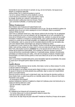 Comandă-mi ceva de mîncare în cameră, te rog, că mor de foame, mai spuse ea şi
dispăru în încăperea alăturată.
Joshua Wilde, fiul în vîrstă de douăzeci şi opt de
! ani al lui Jackson Wilde din prima căsătorie, sună la
| room-service şi comandă un prînz uşor pentru mama
lui vitregă. Se gîndi că o văduvă" îndurerată nu ar fi
trebuit să aibă o poftă prea mare de mîncare. Pentru
' sine comandă muffuletta, un sandviş tipic oraşului
46
Mătase franţuzească
New Orleans care începuse să îi placă foarte mult.
în aşteptarea dejunului, se duse la fereastră şi privi în jos. Cei de pe stradă îşi vedeau de
treburile zilnice ca şi cum nimic neobişnuit nu s-ar fi întîmplat. Oare nu auziseră?
Jackson Wilde era mort.
Josh încă nu realizase acest lucru, deşi văzuse cadavrul plin de sînge. Nu se aşteptase
chiar ca pămîntul să nu se mai rotească, dar îşi imaginase că un lucru senzaţional tot
avea să se întîmple pentru a marca moartea tatălui său. Jackson nu avea să mai umple
niciodată o încăpere cu energia lui nemaipomenită, care îi golea de forţă pe toţi ceilalţi,
vocea lui nu avea să se mai audă niciodată, nici înălţată spre rugăciune, nici încărcată
de maliţiozitate. Josh nu avea să mai fie niciodată obiectul privirilor reci ale tatălui său,
care prea adesea trădau dezamăgire sau dezgust şi totdeauna critică.
Cu şapte ani în urmă, mama lui Josh, Martha, murise cu tot atît de puţină pompă cum şi
trăise. Josh primise vestea că murise subit în urma unui atac de cord, pe cînd se afla la
New York unde studia muzica la JuiUiard. Nu a mai apucat să îşi ia rămas bun. Viaţa i îi
fusese atît de lipsită de însemnătate, încît moartea ei j abia de cauzase o pauză în
munca atît de bine j coordonată a tatălui lui. în perioada aceea, Jackson j îşi extinsese
activitatea şi la televiziunea prin cablu, j Era' plin de energie şi neobosit. Imediat după l
înmormîntare, s-a întors la birou pentru a mai lucra cîteva ore ca să nu fie chiar toată
ziua irosită.
Josh nu îşi iertase niciodată tatăl pentru acea deosebită- lipsă de sensibilitate. De aceea
nu avea acum remuşcări pentru faptul că avea o poftă de
47 }__
Sandra Brown
mîncare ce îi făcea stomacul să se revolte, chiar dacă, numai cu cîteva ceasuri în urmă,
îi văzuse cadavrul însîngerat.
Şi tot de aceea nu se simţea vinovat pentru faptul că trăia cu a doua soţie a tatălui său.
îşi spuse în feinea lui că unele păcate erau justificate, deşi nu avea nici o bază biblică
pentru a-şi susţine teoria.
Ariei era numai cu doi ani mai în vîrstă decît Josh, dar cînd ieşi din dormitor purtînd un
tricou foarte mare, cu părul lung strîns cu o bentiţă, părea chiar cu cîţiva ani mai tînără.
Picioarele îi erau goale.
- Ai comandat şi ceva desert?
Jackson totdeauna o tachina în legătură cu faptul că îi plăceau prea mult dulciurile şi nu
o lăsa să mânînce fără să o certe.
- Tort de ciocolată, îi spuse Josh.
- Mmmm.
- Ariei?
- Hmmm?
El o aşteptă să se întoarcă să îl privească şi apoi spuse:
- Cu numai cîteva ore în urmă ai descoperit cadavrul soţului tău.
- Vrei să-mi strici pofta de mîncare?
- Cred că da. Nu eşti cîtuşi de puţin tulburată? Imediat se îmbufna şi începu să se apere:
 