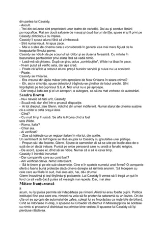 din partea lui Cassidy.
- Ascult.
- Trei din cei zece sînt proprietarii unor teatre de varietăţi. Doi au şi conduc librării
pornografice. Mai am două saloane de masaj şi două baruri de ţîţe, spuse el şi îl privi pe
Cassidy zîmbindu-i cu înţeles.
Cassidy îi spuse atunci fără să zîmbească:
- Sînt numai nouă. Ai spus zece.
- Mai e o stea de cinema care e considerată în general cea mai mare figură de la
începuturile filmului porno.
Cassidy se ridică- de pe scaunul lui rotitor şi se duse la fereastră. Cu mîinile în
buzunarele pantalonilor privi afară fără să vadă nimic.
- Lasă-mă să ghicesc. După ce şi-au adus „contribuţiile", Wilde i-a lăsat în pace.
- N-am putut să verific asta, dar aşa cred.
- Poate că Wilde a crescut atunci preţul bunelor servicii şi cuiva nu i-a convenit.
- Poate.
Cassidy se întoarse.
- Era vreunul din ăştia măcar prin apropiere de New Orleans în seara crimei?
- Eh, aici e chichiţa, spuse detectivul trăgîndu-se gînditor de lobul urechii. Sînt
împrăştiaţi pe tot cuprinsul S.U.A. Nici unul nu e pe aproape.
- Dar oraşul ăsta are şi el un aeroport, o autogara, ca să nu mat vorbesc de autostrăzi.
Sandra Brown
- Nu-i nevoie să faci urît, Cassidy.
- Scuză-mă, dar sînt într-o proastă dispoziţie.
- Ai tot dreptul, zise Glenn, ridicînd din umeri indiferent. Numai starul de cinema susţine
că a vizitat o dată oraşul ăsta.
- Cînd?
- Cu mult timp în urmă. Se afla la Roma cînd a fost
ucis Wilde.
- Roma, Italia?
- Chiar aia.
- Ai verificat?
- Zice că trăieşte cu un regizor italian în vila lui, din aprilie.
Un sentiment de înfrîngere se lăsă asupra lui Cassidy cu greutatea unei platoşe.
- Propun să-i dai înainte, Glenn. Spune-le oamenilor tăi să se uite pe listele alea de o
sută de ori dacă trebuie. Purică pe orice persoană care nu arată a fanatic religios.
- De acord, spuse el, dînd să se ridice. Numai că o să ia ceva timp.
Cassidy îl întrebă încruntat:
- Dar companiile care au contribuit?
- Am verificat cîteva. Nimic interesant.
- Să le ţinem şi pe ele sub observaţie. Cine e în spatele numelui unei firme? O companie
oferă o foarte bună protecţie dacă cineva doreşte să rămînă anonim. 'Să începem cu
cele care au filiale în sud, mai ales aici, hai, dă-i drumul.
Glenn încuviinţă şi ieşi tîrşîindu-şi picioarele. Lui Cassidy îi venea să îi tragă un şut în
fund ca să vadă dacă putea să meargă mai repede. Dar, mai ales
Mătase franţuzească
a
acum, nu îşi putea permite să îndepărteze pe nimeni. Aliaţii lui erau foarte pujini. Politica
instituţiei fiind cea care era, nimeni nu voia să fie prieten la cataramă cu un învins. Ori de
cîte ori se apropia de automatul de cafea, colegii lui se împrăştiau ca nişte bile de biliard.
Cînd se întorsese în oraş, îi spusese lui Crowder că drumul în Mississippi nu se soldase
cu nimic si procurorul districtual nu primise bine vestea, li spusese lui Cassidy că îşi
pierduse răbdarea.
 