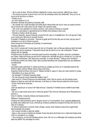 - Şi nu mai ai timp. Pînă la sfîrsitul săptămînii vreau ceva concret, altfel îţi iau cazul.
- Pe oricine ai pune în locul meu s-ar lovi de aceleaşi ziduri de cărămidă, Tony, şi nu ar
lucra la fel de bine cu Glenn.
- Poate că nu.
- Eu sînt obişnuit cu el.
Crowder rămase de piatră şi Cassidy oftă.
- Nu există nici o altă dovadă concretă decît cîteva fibre de covor care ar putea proveni
de la oricare din cele zece mii de maşini din parohia asta.
- Din care una aparţine lui Claire Laurent, care avea şi motivul si ocazia.
- Dar nu o pot plasa în apartamentul lui Wilde cînd acesta a fost ucis.
- Fibrele ar trebui să fie de ajuns.
- Nici pe departe, spuse Cassidy, scuturînd din cap cu încăpăţînare. N-o să ajung în faţa
unui mare juriu fără să-mi acopăr fundul.
Crowder îl fulgeră cu privirea. - Numai ai grijă să fie fundul tău sau al meu cel pe care îl
protejezi si nu al lui Claire Laurent.
Acea remarcă îl înfuriase pe Cassidy, în asemenea
Sandra Brown
hal, încît îi venea să îi mute nasul din loc lui Crowder, dar nu făcuse altceva decît să iasă
vijelios din biroul acestuia. Trecuseră două zile de atunci şi nu mai vorbiseră. Timpul
trecea atît de repede.
Problema era că şeful lui nimerise exact punctul nevralgic. El chiar voia să o protejeze
pe Claire. Deşi era furios pe ea încît îi venea să o strîngă de gît cu mîinile lui, nu voia să
o bage la închisoare. Dar dacă era vinovată, nu avea de ales. Trebuia să o trimită la
închisoare pentru tot restul vieţii, fără a putea beneficia de suspendare sau de eliberare
condiţionată.
- Isuse.
îşi propti podul palmelor în orbite punîndu-şi coatele pe birou şi în această postură de
înfrînt î! găsi Joshua Wilde cîteva clipe mai tîrziu.
Cassîdy ridică privirea cînd auzt o "bătaie timidă în uşă şi îl văzu pe Josh ezitînd în prag.
- Secretara mi-a spus să intru.
- Ce doreşti? î! întrebă Cassidy răstit.
- Te mai ocupi de cazul asasinării tatălui meu?
- Aşa scria în Times Picayune azi-dimineaţă. Intră. Dar te previn că sînt foarte prost
dispus şi dacă ai venit să mă enervezi, ţi-ai face un mare serviciu plecînd chiar acum.
- N-am venit să te enervez.
- la loc.
Josh se aşeză pe un scaun din faţa biroului. Cassidy îl întrebă atunci arătînd spre faţa
clădirii:
- De ce nu eşti acolo să le dai o mînă de ajutor? De cînd se întorsese de la Rosesharon,
pentru a
intra în clădire, Cassidy trebuia să treacă printr-o
Mătase franţuzească
mulţime de demonstranţi care îi strigau că era un incompetent. Era o gloată gălăgioasă
şi ostilă care defila ore în şir, cîntîndu-şi cîntecul preferat şi strigînd tot felul de lucruri de
cîte ori îl zăreau.
- E ultima născocire a mamei mele vitrege, spuse Josh despre acea bine organizată
demonstraţie de protest.
- Am crezut că abia a ieşit din spital.
- Aşa e, dar s-a pus imediat pe treabă. N-are de gînd să-ţi lase nici o clipă de linişte pînă
cînd nu condamni un ucîgaş.
- Nu e singura, murmură Cassidy pentru sine. De ce nu o sfătuieşti să înceteze porcăria
asta de afară? Nu serveşte la nimic.
 