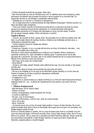 - O face să apară la ştirile de ora şase. Asta vrea.
- Dar mai are puţin şi o să se întîmple ceva urît. în clădirea asta mai lucrează şi unele
persoane într-adevăr rele şi poate că cineva o să se supere la un moment dat. Cu
siguranţă că Ariei nu îşi Doreşte o publicitate nefavorabilă.
- Găseşte ea un mod de a o întoarce în favoarea ei.
- Nu i-a ieşit prea bine cu demonstranţii din faţa Mătăsii franţuzeşti. Familia Laurent v-a
făcut să păreţi nişte caraghioşi.
- Felul cum Claire Laurent a manevrat lucrurile atunci a enervat-o pe Ariei la culme,
spuse el şi expresia ironică deveni gînditoare. E o doamnă foarte interesantă.
Majoritatea oamenilor ar fi început să împroaşte cu noroi. Ea are clasă. O admir.
Da, îşi spuse Cassidy abătut. Chiar că trebuie s-o admiri.
Sandra Brown
- Oricum, să revenim la Ariei, spuse Josh. Nu primeşte nici un sfat din partea mea. De
fapt, nu primeşte sfaturi din partea nimănui. Odată ce se hotărăşte să facă ceva, e
neobosită şi imposibil de oprit.
- Vorbim despre mama ta vitregă sau despre
generalul Patton?
- Crede-mă, Cassidy, tu nu o cunoşti atît de bine ca mine. A înnebunit, mai ales... mai
ales de cînd tatăl meu a fost ucis.
Privirea lui Josh deveni şovăitoare şi o evită pe a lui Cassidy, dîndu-i acestuia o
speranţă. Instinctul lui, care niciodată nu dăduse greş, îi spunea acum că se afla
aproape de o rezolvare. Era greu, dar nu se arătă impresionat de ce auzise pînă atunci.
Ridică mîna, făcîndu-i semn să continue.
- Sînt sigur că ai auzit că e însărcinată.
- Să te felicit?
- Dacă eu sînt tatăl, adică? întrebă Josh clătinînd din cap. Ea zice că tata e. De aceea
mă aflu aici.
Deodată se ridică şi începu să se plimbe de colo-colo prin birou.
- De ce nu te linişteşti şi nu-mi spui ce te frămîntă? spuse Cassidy cu un ton care să
inspire încredere şi să dea curaj fiului răposatului predicator.
- Je-am minţit, trînti Josh.
- în legătură cu ce?
- în legătură cu seara aceea şi cu faptul că ArieJ şi cu mine am stat împreună tot timpul.
Adevărul este că... ea... a plecat din apartamentul meu pentru a se duce într-al ei.
- Cînd?
* Mătase franţuzească
- Mai devreme. Pe la miezul nopţii.
- Pentru cît timp?
- Pentru cincisprezece, poate douăzeci de minute.
- A vorbit cu tatăl tău?
- Nu ştiu. îi jur lui Dumnezeu.
- Lasă-l pe Dumnezeu. Jură-mi mie. Josh îşi umezi buzele.
- îţi jur că nu ştiu.
- Bine. Continuă.
- A invocat scuza că s-a dus să caute nişte partituri. A spus că tata dormea. Nu m-am
gîndit la treaba asta pînă a doua zi dimineaţă. Mi-a spus să nu-ţi spun nici dumitale, nici
poliţiei despre acele minute.
Inima lui Cassidy bătea cu putere, dar nu voia să spere prea mult în cuvintele unui om
care recunoscuse deja o minciună crucială. Erau numai nişte simple vorbe. Nu ar fi avut
tărie la un proces. Tot nu avea nici o dovadă concretă împotriva văduvei. Totuşi, avea să
îşi concentreze cercetările în altă direcţie, lăsînd-o în pace pe Claire. După zile de
foamete, aceasta părea o recoltă bogată.
 