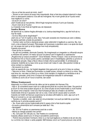 - De ce ai fost de acord să minţi, Josh?
- Sincer nu am crezut că avea vreo importanţă. Ariei a fost de-a dreptul isterică în clipa
cînd i-a descoperit cadavrul. Era atît de însîngerat. Nu m-am gîndit că ar fi putut avea
vreo legătură cu crima.
- Şi acum ce crezi?
Josh încetă să se mai plimbe. Stînd lîngă marginea biroului îl privi pe Cassidy.
- Acum cred că ar fi putut.
Lui Cassidy îi era frică să înghită sau să clipească
Sandra Brown
de teamă să nu clatine fragila afirmaţie a lui Joshua dezintegrînd-o, aşa fel încît să nu
mai fie reală.
- Ce te-a făcut să te răzgîndeşti?
Josh era un "om în luptă cu sine. Sau,^cel puţin aceasta era impresia pe care o dădea,
îşi şterse palmele umede de pantaloni.
- Contrar celor ce Ariei a declarat presei, este nefericită în legătură cu sarcina. Ba, mai
mult, e de-a dreptul furioasă. Plănuieşte să însceneze o pierdere care o va ajuta de două
ori: să scape de copil şi să îşi cîştige mai mulţi simpatizanţi.
Cassidy era şocat.
- Pare să fie un monstru.
- Nu ştii nici jumătate, domnule Cassidy. Se imaginează un megastar cu influenţă asupra
a milioane de oameni. Ar trebui să auzi ce planuri are în legătură cu spectacolul
„Rugăciunea şi ceasul proslăvirii". Ceva fantastic. Pentru început, vrea ca amvonul să se
transforme într-un forum politic pentru candidaţii care îi împărtăşesc părerile cu privire la
problemele actuale. Deja a făcut cîteva invitaţii cîtorva personalităţi. E ambiţioasă şi
vicleană, hotărîtă să nu lase nimic şi pe nimeni să îi stea în cale. Şha pierdut minţile şi
orice contact cu realitatea.
- Să revenim la crimă.
Josh se aşeză din nou. îşi împleti degetele între genunchi şi le privi în timp ce vorbea:
- Tata era un tiran. Făcea pe Dumnezeu cu toată lumea, inclusiv cu Ariei şi cu mine. Sau,
mai bine zis, mai ales cu Ariei şi cu mine. A tot necăjit-o în legătură cu tendinţa ei de a
cîştiga în greutate, pînă cînd a început să înregistreze tulburări în alimentaţie.
- Ziarele au scris că ar fi avut o bulimie, dar acest
Mătase franţuzească
diagnostic nu a fost confirmat de către cei de la spitalul din Kansas City.
- Aşa e. Şi consideră acest copil ca o altă glumă plină de cruzime de-a tatei. De parcă el
şi acum ar mai avea putere asupra ei. Eu cred că ştia că era însărcinată cu mult înainte
de seara cînd a leşinat. Cred că a fost furioasă pe tata că a forţat-o să rămînă
însărcinată cînd ea îi spusese clar că nu voia. Cred că din cauza asta l-a omorît.
Cassidy se hotărî să facă pe suspiciosul şi să atace afirmaţiile lui Josh, aşa cum ar fi
făcut un avocat cu un caz asemănător.
- Teoretic e credibil, Josh, dar este tot circumstanţial, l-ai auzit pe tatăl tău şi pe Ariei
certîndu-se în privinţa acestei sarcini?
- Nu. N-am ştiut că era însărcinată pînă în seara cînd a fost dusă la spital.
- Ai auzit-o ameninţînd să îl omoare pe tatăl tău? -Nu.
- Niciodată?
- Nu. El n-ar fi admis un asemenea mod de a vorbi.
- Mama ta vitregă posedă vreo armă?
- Nu. Cel puţin din cîte ştiu eu. Dar fratele ei e condamnat.
Cassidy aflase acest lucru în timpul cercetărilor preliminare.
- Potrivit documentelor închisorii, Ariei nu a mai luat legătura cu fratele ei de ani de zile,
nu i-a trimis nici măcar o carte poştală. Mă'îndoiesc că el i-ar fi putut procura vreo armă
 