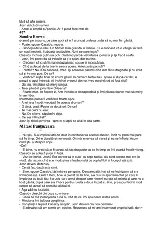 fără să afle cineva.
Josh ridică din umeri.
- A fost o simplă su'poziţie. Ar fi putut face rost de
437
Sandra Brown
o armă pe ascuns, pe care apoi să o fi aruncat undeva unde să nu mai fie găsită.
- Poate, spuse Cassidy, neutru.
- Gîndeşte-te la răni. Un bărbat lasă gravidă o femeie. Ea e furioasă că o obligă să facă
un copil nedorit, îi zboară testiculele. Nu ţi se pare logic?
Cassidy închise puţin un ochi cîntărind parcă viabilitatea ipotezei şi îşi frecă ceafa.
- Josh, îmi pare rău că trebuie să ţi-o spun, dar nu ţine.
- Credeam că o să fii mai entuziasmat, spuse el morocănos.
- Cînd a plecat de la tine în seara aceea, Ariei purta pantofi?
- Pantofi? Nu. Era desculţă, cred. îşi scosese pantofii cînd am făcut dragoste şi nu cred
că şi i-a mai pus. De ce?
- Verificăm nişte fibre de covor găsite în camera tatălui tău, spuse el după ce făcu o
pauză şi apoi întrebă: aţi închiriat vreunul din voi vreo maşină crt aţi fost aici?
- Da, eu. îmi place să merg singur.
- Te-ai plimbat prin New Orleans?
- Foarte mult. In fiecare zi. Am închiriat o decapotabilă şi îmi plăcea foarte mult să merg
în aer liber.
Informaţia putea fi verificată foarte uşor.
- Ariei te-a însoţit vreodată în aceste drumuri?
- O dată, cred. Poate de două ori. De ce?
- Te mai culci cu ea?
- Nu. De cîteva săptămîni deja.
- Ce s-a întîmplat?
Josh îşi ridică privirea spre el şi apoi se uită în altă parte.m Vv A rt A —•
Mătase franţuzeasca
__________^___________
- Nu ştiu. S-a implicat atît de mult în conducerea acestei afaceri, încît nu prea mai pare
să fie timp. Ori e obosită şi nervoasă. Ori mă enervez că varsă şi ea se înfurie. Acum
cînd ştiu şi despre copil...
-Ce?
- Ei bine, nu cred că ar fi corect să fac dragoste cu ea în timp ce îmi poartă fratele vitreg.
Cassidy se aplecă puţin în faţă.
- Vezi ce ironie, Josh? Era corect să te culci cu soţia tatălui tău cînd acesta mai era în
viată, dar acum cînd el e mort şi ea e însărcinată cu copilul lui/ ai început să eziţi.
Josh deveni defensiv.
- Ce să fac, dacă asta simt.
- Bine, spuse Cassidy, lăsîndu-se pe spate. Deocamdată, hai să ne închipuim că s-a
întîmplat aşa. Gata? Deci, Ariei a plecat de la tine, s-a dus în apartamentul pe care îl
împărţea cu tatăl tău, I-a ucis cu o armă despre care nimeni nu ştia că există şi care nu a
fost găsită, după care s-a întors pentru runda a doua în pat cu tine, presupunînd în mod
corect că aveai să constitui alibiul ei.
- Aşa văd eu lucrurile.
Cassidy plescăi din buze cu mirare.
- Ceea ce mă deranjează e că nu văd de ce îmi spui toate astea acum.
- Minciuna îmi tulbura conştiinţa.
- Conştiinţa? repetă Cassidy sceptic. Josh deveni din nou defensiv.
- E adevărat că am comis un adulter. Recunosc că mi-am încornorat propriul tată, dar n-
 