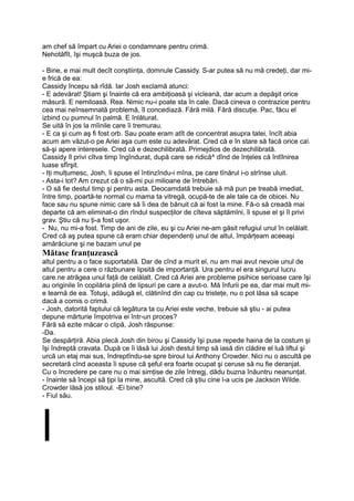 am chef să împart cu Ariei o condamnare pentru crimă.
Nehotăfît, îşi muşcă buza de jos.
- Bine, e mai mult decît conştiinţa, domnule Cassidy. S-ar putea să nu mă credeţi, dar mi-
e frică de ea:
Cassidy începu să rîdă. Iar Josh exclamă atunci:
- E adevărat! Ştiam şi înainte că era ambiţioasă şi vicleană, dar acum a depăşit orice
măsură. E nemiloasă. Rea. Nimic nu-i poate sta în cale. Dacă cineva o contrazice pentru
cea mai neînsemnată problemă, îl concediază. Fără milă. Fără discuţie. Pac, făcu el
izbind cu pumnul în palmă. E înlăturat.
Se uită în jos la mîinile care îi tremurau.
- E ca şi cum aş fi fost orb. Sau poate eram atît de concentrat asupra tatei, încît abia
acum am văzut-o pe Ariei aşa cum este cu adevărat. Cred că e în stare să facă orice ca
să-şi apere interesele. Cred că e dezechilibrată. Primejdios de dezechilibrată.
Cassidy îl privi cîtva timp îngîndurat, după care se ridică^ dînd de înţeles că întîlnirea
luase sfîrşit.
- Iţi mulţumesc, Josh, îi spuse el întinzîndu-i mîna, pe care tînărul i-o strînse uluit.
- Asta-i tot? Am crezut că o să-mi pui milioane de întrebări.
- O să fie destul timp şi pentru asta. Deocamdată trebuie să mă pun pe treabă imediat,
între timp, poartă-te normal cu mama ta vitregă, ocupă-te de ale tale ca de obicei. Nu
face sau nu spune nimic care să îi dea de bănuit că ai fost la mine. Fă-o să creadă mai
departe că am eliminat-o din rîndul suspecţilor de cîteva săptămîni, îi spuse el şi îl privi
grav. Ştiu că nu ţi-a fost uşor.
- Nu, nu mi-a fost. Timp de ani de zile, eu şi cu Ariei ne-am găsit refugiul unul în celălalt.
Cred că aş putea spune că eram chiar dependenţi unul de altul, împărţeam aceeaşi
amărăciune şi ne bazam unul pe
Mătase franţuzească
altul pentru a o face suportabilă. Dar de cînd a murit el, nu am mai avut nevoie unul de
altul pentru a cere o răzbunare lipsită de importanţă. Ura pentru el era singurul lucru
care.ne atrăgea unul faţă de celălalt. Cred că Ariei are probleme psihice serioase care îşi
au originile în copilăria plină de lipsuri pe care a avut-o. Mă înfurii pe ea, dar mai mult mi-
e tearnă de ea. Totuşi, adăugă el, clătinînd din cap cu tristeţe, nu o pot lăsa să scape
dacă a comis o crimă.
- Josh, datorită faptului că legătura ta cu Ariei este veche, trebuie să ştiu - ai putea
depune mărturie împotriva ei într-un proces?
Fără să ezite măcar o clipă, Josh răspunse:
-Da.
Se despărţiră. Abia plecă Josh din birou şi Cassidy îşi puse repede haina de la costum şi
îşi îndreptă cravata. După ce îi lăsă lui Josh destul timp să iasă din clădire el luă liftul şi
urcă un etaj mai sus, îndreptîndu-se spre biroul lui Anthony Crowder. Nici nu o ascultă pe
secretară cînd aceasta îi spuse că şeful era foarte ocupat şi ceruse să nu fie deranjat.
Cu o încredere pe care nu o mai simţise de zile întregj, dădu buzna înăuntru neanunţat.
- înainte să începi să ţipi la mine, ascultă. Cred că ştiu cine l-a ucis pe Jackson Wilde.
Crowder lăsă jos stiloul. -Ei bine?
- Fiul său.
l
 