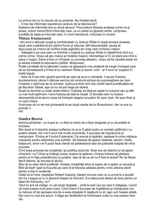 La primul nici nu fu nevoie să se prezinte. Nu întrebă decît:
- îi mai dai informaţii reporterului aceluia de la televiziune?
Sistemul de informaţii era cu două sensuri. Procuratura folosea aceleaşi surse ca şi
presa, uneori transmiţînd informaţii care, ca un pistol cu gloanţe oarbe, conţineau
jumătăţi de fapte şi insinuări care, în mod intenţionat, induceau în eroare.
Mătase franţuzească
- Am avut o discuţie lungă şi confidenţială cu Joshua Wilde în după-amiaza aceasta,
după care a părăsit biroul părînd furios şi tulburat. Atît deocamdată, spuse el.
Apoi puse pe cineva să verifice toate agenţiile din oraş care închiriau maşini.
- Găseşte-o pe cea care i-a închiriat o maşină lui Joshua Wilde în săptămîna cînd s-a
comis crima. Vreau să ştiu marca şi modelul maşinii, kilometrajul si în ce stare era cînd a
adus-o înapoi. Dacă a fost un Chrysler cu covoraş albastru, vreau să fie căutată peste tot
şi adusă imediat la laboratorul poliţiei. Mulţumesc.
Poate că băieţii de la laborator aveau să găsească vreo picătură de sînge închegat care
să se dovedească a fi fost al lui Jackson Wilde şi atunci -ura! - ar fi avut un suspect în
toată regula.
- Asta va fi cea mai uşoară sarcină pe care aţi avut-o vreodată, îi spuse Cassidy
locotenentului căruia îi dăduse sarcina să conducă echipa de supraveghere pe care
Crowder o obţinuse de la comisar. Joshua şi Ariei sînt mai vizibili decît prostituatele de
pe Bourbon Street, aşa că nu vă pot trage pe sfoară.
După ce termină cu toate acele treburi, Cassidy se lăsă pe spate în scaunul său şi oftă
cu mai mult optimism. Ceva trebuia să iasă la iveală. O dovadă care nu fusese
descoperită pînă atunci avea să îndrepte degetul acuzator fie spre Josh, fie spre Ariei şi
nu spre Claire.
încercase să nu se mai gîndească la ea după cearta de la Rosesharon, dar nu era cu
putinţă, îi
445
Sandra Brown
domina gîndurile - cu trupul ei, cu felul ei dulce de a face dragoste şi cu acuzaţiile ei
furioase.
Nici dacă ar fi deschis dulapul sufletului lui şi ar fi găsit acolo un schelet zgîlţîindu-i cu
putere oasele, tot n-ar fi avut mai multă rezonanţă, îl acuzase de înşelăciune şi
manipulare. Cîndva ar fi putut fi adevărat. Ca avocat al apărării, apelase la orice mijloace
necesare pentru obţinerea unei achitări. Se folosise de gesturi teatrale, lacrimi, rîsete,
batjocură, orice i-ar fi putut face clienţii să părăsească sala de judecată scăpaţi de orice
acuzare.
Cînd avea procese de conştiinţă, îşi justifica acţiunile. Doar era de datoria lui să apere
infractorii, nu? Chiar şi ticăloşii aveau dreptul la apărare. Cineva trebuia să pledeze
pentru ei în faţa judecătorului şi juraţilor, aşa că de ce să nu fi fost el acela? Nu îşi făcea
decît datoria, îşi spunea el atunci.
Ştia că nu erau decît justificări. Existau modalităţi etice şi logice de a apăra un acuzat şi
fără să facă^ apel la trucurile pe care el le folosise adesea pentru nimic altceva decît
pentru a ieşi în evidenţă.
Uitaţi-vă la mine, deşteptul Robert Cassidy, băiatul minune care nu a urmat la o şcoală
din Ivy League şi nu a absolvit dreptul la Harvard. S-a descurcat destul de bine pentru un
băiat din Kentucky, nu?
Ţelul lui era să cîştige, nu să caute dreptate... pînă la acel caz pe care îl cîştigase, numai
că miza fusese mult prea mare. Cînd Claire îl acuzase de înşelătorie şi manipulare nici
nu bănuia cît de aproape era de a avea dreptate în legătură cu el, aşa cum fusese odată.
Dar cum nu mai era acum. îi băga pe răufăcători la închisoare unde nu mai puteau face
rău
 