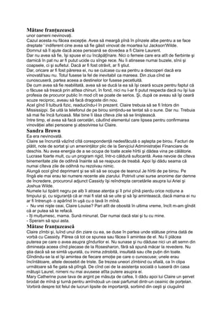 Mătase franţuzească
unor oameni nevinovaţi.
Cazul acesta nu făcea excepţie. Avea să meargă pînă în pînzele albe pentru a se face
dreptate ' indiferent cine avea să fie găsit vinovat de moartea lui Jackson'Wilde.
Domnul să îl ajute dacă acea persoană se dovedea a fi Claire Laurent.
Dar nu avea să fie, îşi spuse el cu încăpăţînare. Nici o femeie care era atît de fierbinte şi
darnică în pat nu ar fi putut ucide cu sînge rece. Nu îi atinsese numai buzele, sînii şi
coapsele, ci şi sufletul. Dacă ar fi fost otrăvit, ar fi ştiut.
Dar, oricare ar fi fost părerea ei, nu se culcase cu ea pentru a descoperi dacă era
vinovată'sau nu. Totul fusese la fel de inevitabil ca mareea. Din ziua cînd se
cunoscuseră, partea aceea a destinelor lor fusese pecetluită.
De cum avea să fie reabilitată, avea să se ducă la ea să îşi ceară scuze pentru faptul că
o făcuse să treacă prin atîtea chinuri, în fond, nici nu I-ar fi putut respecta dacă nu îşi lua
profesia de procuror public în mod cît se poate de serios. Şi, după ce aveau să îşi ceară
scuze reciproc, aveau să facă dragoste din nou.
Acel gînd îl tulbură fizic, readucîndu-l în prezent. Claire trebuia să se fi întors din
Mississippi. Se uită la telefonul de pe birou simţindu-se tentat să o sune. Dar nu. Trebuia
să mai fie încă furioasă. Mai bine îi lăsa cîteva zile să se liniştească.
între timp, el avea să facă cercetări, căutînd elementul care lipsea pentru confirmarea
vinovăţiei altei persoane şi absolvirea lui Claire.
Sandra Brown
Ea era nevinovată.
Claire se încruntă văzînd cîtă corespondenţă nedesfăcută o aştepta pe birou. Facturi de
plătit, note de sortat şi un ameninţător plic de la Servjciul Administraţiei Financiare de
deschis. Nu avea energia de a se ocupa de toate acele hîrtii şi dădea vina pe călătorie.
Lucrase foarte mult, cu un program rigid, într-o căldură sufocantă. Avea nevoie de cîteva
binemeritate zile de odihnă înainte să se reapuce de treabă. Apoi îşi dădu seama că
numai cîteva zile de odihnă nu rezolvau nimic.
Alungă ocol gînd deprimant şi se sili să se ocupe de teancul Je hîrtii de pe birou. Pe
lîngă ele mai erau tei numere recente ale ziarului. Potrivit unei surse anonime dar demne
de încredere, procurorul adjunct Cassidy îşi reîndrepta cercetările asupra lui Ariei şi
Joshua Wilde.
Numele lui tipărit negru pe alb îi atrase atenţia şi îl privi pînă pierdu orice noţiune a
timpului şi, cu siguranţă că ar mai fi stat să se uite şi să îşi amintească, dacă mama ei nu
ar fi întrerupt- o apărînd în uşă cu o tavă în mînă.
- Nu vrei nişte ceai, Claire Louise? Pari atît de obosită în ultima vreme, încît m-am gîndit
că ar putea să te refacă.
- îţi mulţumesc, mama. Sună minunat. Dar numai dacă stai şi tu cu mine.
- Speram să spui asta.
Mătase franţuzească
Claire zîmbi şi, luînd unul din ziare cu ea, se duse în partea unde stătuse prima dată de
vorbă cu Cassidy. Părea că tot ce spunea sau făcea îi amintea de el. Nu îi plăcea
puterea pe care o avea asupra gîndurilor ei. Nu sunase şi nu dăduse nici un alt semn din
dimineaţa aceea cînd plecase de la Rosesharon, fără să spună măcar la revedere. Nu
ştia dacă să se simtă uşurată, cu inima zdrobită, insultată sau cîte puţin din toate.
Gîndindu-se la el îşi amintea de fiecare emoţie pe care o cunoscuse; unele erau
încîntătoare, altele deosebit de triste. Se trezea uneori zîmbind cu sfială, ca în clipa
următoare să fie gata să plîngă. De cînd cei de la asistenţa socială o luaseră din casa
mătuşii Laurel, nimeni nu mai avusese atîta putere asupra ei.
Mary Catherine puse tava de argint pe măsuţa de cafea, îi dădu apoi lui Claire un şervet
brodat de mînă şi turnă pentru amîndouă un ceai parfumat dintr-un ceainic de porţelan.
Vorbiră despre tot felul de lucruri lipsite de importanţă, sorbind din ceşti şi ciugulind
 