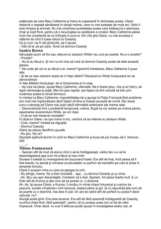 prăjiturele pe care Mary Catherine şi Harry le copseseră în dimineaţa aceea. Claire
observă o roşeaţă sănătoasă în obrajii mamei, care nu mai existase de mulţi ani. Ochii îi
erau limpezi şi animaţi. Nu mai conţineau pustietatea aceea care totdeauna o alarmase,
chiar şi copil fiind, pentru că o recunoştea ca vestitoare a crizelor. Mary Catherine părea
mult mai conştientă de ce întîmpla în jurul ei. Din cîte ştia Claire, nu mai avusese o
rătăcire de cînd îi luase stiloul lui Cassidy.
Ca şi cum i-ar fi citit gîndurile, ea îi spuse:
- Văd că te uiţi pe ziare. Scrie că domnul Cassidy
Sandra Brown
bănuieşte acum că fiul sau văduva lui Jackson Wilde l-au ucis pe acesta. Nu e o prostie?
- Prostie?
- Nu ei au făcut-o. Şi nici nu-mi vine să cred că domnul Cassidy poate să aibă această
părere.
x
- De unde ştii că nu au făcut-o ei, mama? Ignorînd întrebarea, Mary Catherine îi puse
alta:
- Şi de ce stau oamenii aceia iar în faţa clădirii? Discipolii lui Wilde începuseră iar să
demonstreze
în faţa Mătăsii franţuzeşti, de la întoarcerea ei în oraş.
- Aş vrea să plece, spuse Mary Catherine, ofensată. Ne e foarte greu, mie şi lui Harry, să
ieşim dimineaţa la piaţă. Mie îmi plac ieşirile, dar faptul că sînt nevoită să trec prin
mulţimea aceea le strică farmecul.
în mintea lui Mary Catherine, imposibilitatea de a ajunge la Piaţa Franceză fără probleme
era mult mai îngrijorătoare decît faptul că fiica ei fusese acuzată de crimă. Dar acest
lucru o deranja pe Claire mai puţin decît afirmaţiile anterioare ale mamei sale.
- Demonstranţii sînt o problemă temporară, mama. După ce vor aresta pe cineva pentru
asasinarea reverendului Wilde, se vor risipi.
- O să se mai întoarcă vreodată?
O clipă lui Claire i se opri inima în loc, crezînd că se referise la Jackson Wilde.
- Cine, mama? întrebă ea răguşită.
- Domnul Cassidy.
Claire se relaxa răsuflînd uşurată.
- Nu ştiu. De ce?
Deodată apărură lacrimi în ochii lui Mary Catherine şi buza de jos începu să îi .tremure.
450
_____s
Mătase franţuzească
- Speram atît de mult că atunci cînd o să te îndrăgosteşti, iubitul tău n-o să te
dezamăgească aşa cum mi-a făcut al meu mie!
Scoase o batistă cu monogramă din buzunarul fustei. Era atît de fină, încît părea să fi
fost toarsă, nu ţesută şi mirosea ca pliculeţele cu parfum de trandafiri pe care le ţinea în
sertarele biroului.
Claire îi acoperi mîna cu care se ştergea la ochi.
- Nu plînge, mama. Nu a fost niciodată... aşa... cu domnul Cassidy şi cu mine.
- Ah, făcu ea uşor dezamăgită. Credeam că a fost. Speram, îmi place foarte mult. E un
tînăr atît de frumos şi ştie cum să se poarte cu .o doamnă.
Ah, da, îşi spuse Claire, e frumos, îi revăzu în minte chipul întunecat şi cuprins de
pasiune, buzele mîngîindu-i sînii senzual, pieptul păros şi gol. Şi cu siguranţă ştia cum să
se poarte cu o doamnă, mai ales în pat. Un act de iubire atît de perfect nu putea fi decît
calculat, nu?
Alungă acest gînd. Era prea dureros. Era atît de fără speranţă îndrăgostită de Cassidy,
cuvîntul cheie fiind „fără speranţă", pentru că nu puteau avea nici un fel de viitor
împreună. Chiar dacă. nu s-ar fi aflat pe poziţii opuse în investigarea acelui caz, el
 