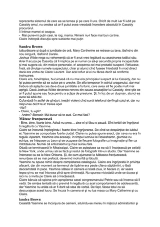 reprezenta sistemul de care ea se temea şi pe care îl ura. Oricît de mult l-ar fi iubit pe
Cassidy omul, nu credea că ar fi putut avea vreodată încredere absolută în Cassidy
procurorul.
îi întinse mamei ei ceaşca.
- Mai pune-mi puţin ceai, te rog, mama. Nimeni nu-l face mai bun ca tine.
Claire îndreptă discuţia spre subiecte mai puţin
Sandra Brown
tulburătoare şi după o jumătate de oră, Mary Ca-therine se retrase cu tava, lăsînd-o din
nou singură, răsfoind ziarele.
Joshua Wilde nega cu vehemenţă că ar fi avut vreo legătură cu asasinarea tatălui său.
Ariei îl acuza pe Cassidy că îi implica pe ei numai ca să-şi ascundă propria incapacitate
şi mai sugera că, din motive personale, e! acoperea cel mai probabil suspect. Refuzase,
însă, să divulge numele suspectului, chiar şi atunci cînd fusese întrebată în mod direct
dacă era vorba de Claire Laurent. Dar acel refuz al ei nu făcea decît să confirme
insinuarea.
Claire era, bineînţeles, bucuroasă că nu mai era principalul suspect al lui Cassidy, dar nu
îşi putea permite să se culce pe o ureche. Se afla temporar în ochiul uraganului, dar mai
trebuia să aştepte cea de-a doua jumătate a furtunii, care avea să fie poate mult mai
aprigă. Dacă Joshua Wilde devenea nervos din cauza acuzaţiilor lui Cassidy, cine ştie ce
ar fi putut spune sau face pentru a scăpa de presiune. Şi, în loc de un duşman, atunci ea
avea să aibă doi.
Cufundată în astfel de gînduri, tresări violent cînd sună telefonul de-lîngă cotul ei, dar nu
răspunse decît la a! treilea apel.
-Alo?
- Claire, tu eşti?
- Andre? Bonsoir. Mă bucur că te aud. Ce mai faci?
Mătase franţuzească
- Bine, bine, foarte bine. Adică nu prea..., zise el şi făcu o pauză. Sînt teribil de îngrijorat
în legătură cu Yasmine.
Claire se încruntă înţelegîndu-i foarte bine îngrijorarea. De cînd se despărţise de iubitul
ei, Yasmine se comportase foarte ciudat. Claire nu putea spune exact, dar ceva nu era în
regulă. Aparent, Yasmine era aceeaşi, în timpul lucrului la Rosesharon, glumise cu
echipa, se înţepase cu Leon şi se ocupase de fiecare fotografie cu imaginaţie şi fler ca
întotdeauna. Numai că entuziasmul şi rîsul sunau fals.
Odată ce terminaseră în Mississippi, Claire se aşteptase ca ea să îi însoţească pe ceilalţi
la New York, unde urmau să se facă şi restul de fotografii într-un studio. Dar Yasmine se
întorsese cu ea la New Orleans. Şi, de cum ajunsese la Mătasea franţuzească,
renunţase să se mai prefacă, devenind mohorîtă şi tăcută.
Yasmine nu spuse nimic despre completarea catalogului. Claire era îngrijorată în privinţa
afacerii, dar din moment ce termenul de tipărire era peste cîteva săptămîni, o lăsă
deocamdată în pace. Yasmine stătea în camera ei toată ziua, în fiecare zi, iar seara
ieşea şi-nu se mai întorcea pînă spre dimineaţă. Nu spunea niciodată unde se ducea şi
nici nu o invita pe Claire să o însoţească.
Claire bănuia că spiona prin apropierea casei congresmanului Petrie sau că încerca să îl
vadă. Se simţea tentată să o prevină în legătură cu acel comportament de adolescentă,
dar Yasmine nu arăta că ar fi dorit să stea de vorbă. De fapt, făcea totul ca să
descurajeze acest lucru. Se încuia în camera ei şi nu lua masa cu Mary Catherine şi cu
Claire.
, , T,
îandra Brown
Cealaltă Yasmine se înconjura de oameni, situîndu-se mereu în mijlocul admiratorilor şi
 