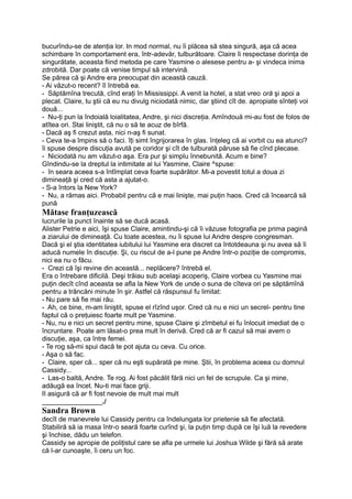 bucurîndu-se de atenţia lor. In mod normal, nu îi plăcea să stea singură, aşa că acea
schimbare în comportament era, într-adevăr, tulburătoare. Claire îi respectase dorinţa de
singurătate, aceasta fiind metoda pe care Yasmine o alesese pentru a- şi vindeca inima
zdrobită. Dar poate că venise timpul să intervină.
Se părea că şi Andre era preocupat din această cauză.
- Ai văzut-o recent? îl întrebă ea.
- Săptămîna trecută, cînd eraţi în Mississippi. A venit la hotel, a stat vreo oră şi apoi a
plecat. Claire, tu ştii că eu nu divulg niciodată nimic, dar ştiind cît de. apropiate sînteţi voi
două...
- Nu-ţi pun la îndoială loialitatea, Andre, şi nici discreţia. Amîndouă mi-au fost de folos de
atîtea ori. Stai liniştit, că nu o să te acuz de bîrfă.
- Dacă aş fi crezut asta, nici n-aş fi sunat.
- Ceva te-a împins să o faci. îţi simt îngrijorarea în glas. înţeleg că ai vorbit cu ea atunci?
îi spuse despre discuţia avută pe coridor şi cît de tulburată păruse să fie cînd plecase.
- Niciodată nu am văzut-o aşa. Era pur şi simplu înnebunită. Acum e bine?
Gîndindu-se la dreptul la intimitate al lui Yasmine, Claire ^spuse:
- în seara aceea s-a întîmplat ceva foarte supărător. Mi-a povestit totul a doua zi
dimineaţă şi cred că asta a ajutat-o.
- S-a întors la New York?
- Nu, a rămas aici. Probabil pentru că e mai linişte, mai puţin haos. Cred că încearcă să
pună
Mătase franţuzească
lucrurile la punct înainte să se ducă acasă.
Alister Petrie e aici, îşi spuse Claire, amintindu-şi că îi văzuse fotografia pe prima pagină
a ziarului de dimineaţă. Cu toate acestea, nu îi spuse lui Andre despre congresman.
Dacă şi el ştia identitatea iubitului lui Yasmine era discret ca întotdeauna şi nu avea să îi
aducă numele în discuţie. Şi, cu riscul de a-l pune pe Andre într-o poziţie de compromis,
nici ea nu o făcu.
- Crezi că îşi revine din această... neplăcere? întrebă el.
Era o întrebare dificilă. Deşi trăiau sub acelaşi acoperiş, Claire vorbea cu Yasmine mai
puţin decît cînd aceasta se afla la New York de unde o suna de cîteva ori pe săptămînă
pentru a trăncăni minute în şir. Astfel că răspunsul fu limitat:
- Nu pare să fie mai rău.
- Ah, ce bine, m-am liniştit, spuse el rîzînd uşor. Cred că nu e nici un secrel- pentru tine
faptul că o preţuiesc foarte mult pe Yasmine.
- Nu, nu e nici un secret pentru mine, spuse Claire şi zîmbetul ei fu înlocuit imediat de o
încruntare. Poate am lăsat-o prea mult în derivă. Cred că ar fi cazul să mai avem o
discuţie, aşa, ca între femei.
- Te rog să-mi spui dacă te pot ajuta cu ceva. Cu orice.
- Aşa o să fac.
- Claire, sper că... sper că nu eşti supărată pe mine. Ştii, în problema aceea cu domnul
Cassidy...
- Las-o baltă, Andre. Te rog. Ai fost păcălit fără nici un fel de scrupule. Ca şi mine,
adăugă ea încet. Nu-ti mai face griji.
II asigură că ar fi fost nevoie de mult mai mult
________________J
Sandra Brown
decît de manevrele lui Cassidy pentru ca îndelungata lor prietenie să fie afectată.
Stabiliră să ia masa într-o seară foarte curînd şi, la puţin timp după ce îşi luă la revedere
şi închise, dădu un telefon.
Cassidy se apropie de poliţistul care se afla pe urmele lui Joshua Wilde şi fără să arate
că l-ar cunoaşte, îi ceru un foc.
 