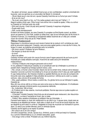 - Nu ştiam că fumezi, spuse celălalt încet şi pe un ton confidenţial, scoţînd o brichetă din
buzunar, care se aprinse ca un aruncător de flăcări în miniatură.
- M-am lăsat acum vreo doi ani, spuse Cassidy înecîndu-se cu fumul pe care îl inhala.
- Şi te iei din nou?
- Nu ţi-am cerut decît un foc, nu? Ce naiba puteam să-ţi mai cer? Să'te f...?
Negrul subţire zîmbi uşor. Părul lung îi era strîns într-o coadă la spate, îi făcu cu ochiul
lui Cassidy şi îl strînse puţin de umăr.
- Sînt cam scump. Crezi că poţi să-ţi permiţi? Cassidy îi respinse mîngîierea.
- Pupă-măîn fund.
- Ooh, sună nemaipomenit.
Evident că tînărul poliţist, pe care Cassidy îl cunoştea ca fiind foarte corect, se distra
acum pe seama lui. Era înalt, subţire şi arăta bine, aşa că se întîmpla des să fie trimis în
Cartierul Francez. Cu insolenţă şi nonşalanţă stătea rezemat de un stîlp pe o stradă
vizavi de Gumbo Shop de pe St. Peter Street.
Mătase franţuzească
Raportase în microfonul ascuns sub reverul hainei de la costum că îl urmărise pe Josh
pînă la renumitul restaurant. Cassidy, care era prea agitat pentru a mai sta fie în birou, fie
singur în casă, se hotărîse să participe activ la urmărire.
- De cînd e acolo? Poliţistul îşi privi Rolexul.,
- De treizeci şi două de minute.
- la cina?
- Aşa s-ar părea.
Cassidy închise ochii puţin din cauza fumului care-îi ieşea şerpuind de pe buze şi privi
încordat prin ceaţa albastru-cenuşie, încercînd să vadă ceva prin ferestrele
restaurantului.
- Cît timp îi trebuie unei singure persoane să ia cina?
în rol, poliţistul îl măsură pe Cassidy ca un prostituat care îşi cîntăreşte cu privirea un
posibil client. Adoptînd şi limbajul potrivit rolului, zise:
- Hei, omule, ai fundu' prea încordat. Dacă vrei să ne simţim bine, trebuie să te relaxezi.
Cassidy îi aruncă o privire încruntată şi fu cît pe aci să plece cînd îl văzu pe Josh apărînd
în uşa restaurantului. Se întoarse imediat cu spatele făcîndu-se că voia să cumpere din
tricourile care erau agăţate în faţa prăvăliei de suveniruri. Uitîndu-se la Josh cu coada
ochiului, văzu că era cît se poate de furios.
- Oho, şopti poliţistul. Omul nostru e sictirit rău. Cu gîndul tot la ce se întîmpla în spate,
Cassidy se
făcu din nou că se uită la un tricou pe care scria ceva cu litere sclipitoare. O vînzătoare
asiatică se apropie zîmbind pentru a-şi prezenta mărfurile.
- Nu, mulţumesc. Mă uit doar.
- Ar fi trebuit să-mi dau seama, murmură poliţistul. Numai aşa ceva ar putea supăra un
bărbat aşa tare.
- O femeie? întrebă Cassidy întorcîndu-se să privească spre restaurant, dar răsucindu-
se imediat. La dracu'! exclamă el încet, dar cu sete.
- Poftim? făcu asiatica zîmbitoare şi poliţistul rîse pe înfundate. •
Femeia^care ieşise cu Josh din restaurant nu se uită în jur. îi spuse ceva, după care se
întoarse şi se depărta pe trotuar. Josh păru o clipă că ar fi vrut să se ducă după ea, dar
se răzgîndi şi privi doar în urrrta ei. Degetele lui lungi de muzician se închiseră în pumni.
Apoi, cu aerul unui profet ofensat, porni în direcţia opusă.
Cassidy azvîrli ţigara şi se repezi la poliţist.
- Am crezut că ai zis că e singur.
-îmi strici acoperirea, omule, spuse el şi, zîmbind, puse o mînă pe braţul lui Cassidy.
Cu o privire înfierbîntată şi cu un zîmbet seducător, şopti:
- Era singur cînd a intrat. Probabil că s-au întîlnit înăuntru.
 