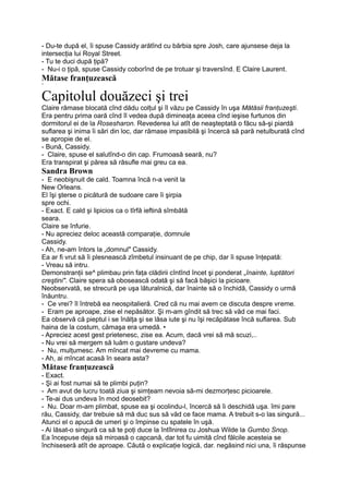 - Du-te după el, îi spuse Cassidy arătînd cu bărbia spre Josh, care ajunsese deja la
intersecţia lui Royal Street.
- Tu te duci după ţipă?
- Nu-i o ţipă, spuse Cassidy coborînd de pe trotuar şi traversînd. E Claire Laurent.
Mătase franţuzească
*
Capitolul douăzeci şi trei
Claire rămase blocată cînd dădu colţul şi îl văzu pe Cassidy în uşa Mătăsii franţuzeşti.
Era pentru prima oară cînd îl vedea după dimineaţa aceea cînd ieşise furtunos din
dormitorul ei de la Rosesharon. Revederea lui atît de neaşteptată o făcu să-şi piardă
suflarea şi inima îi sări din loc, dar rămase impasibilă şi încercă să pară netulburată cînd
se apropie de el.
- Bună, Cassidy.
- Claire, spuse el salutînd-o din cap. Frumoasă seară, nu?
Era transpirat şi părea să răsufle mai greu ca ea.
Sandra Brown
- E neobişnuit de cald. Toamna încă n-a venit la
New Orleans.
El îşi şterse o picătură de sudoare care îi şirpia
spre ochi.
- Exact. E cald şi lipicios ca o tîrfă ieftină sîmbătă
seara.
Claire se înfurie.
- Nu apreciez deloc această comparaţie, domnule
Cassidy.
- Ah, ne-am întors la „domnul" Cassidy.
Ea ar fi vrut să îi plesnească zîmbetul insinuant de pe chip, dar îi spuse înţepată:
- Vreau să intru.
Demonstranţii se^ plimbau prin faţa clădirii cîntînd încet şi ponderat „înainte, luptători
creştini". Claire spera să obosească odată şi să facă băşici la picioare.
Neobservată, se strecură pe uşa lăturalnică, dar înainte să o închidă, Cassidy o urmă
înăuntru.
- Ce vrei? îl întrebă ea neospitalieră. Cred că nu mai avem ce discuta despre vreme.
- Eram pe aproape, zise el nepăsător. Şi m-am gîndit să trec să văd ce mai faci.
Ea observă că pieptul i se înălţa şi se lăsa iute şi nu îşi recăpătase încă suflarea. Sub
haina de la costum, cămaşa era umedă. •
- Apreciez acest gest prietenesc, zise ea. Acum, dacă vrei să mă scuzi,..
- Nu vrei să mergem să luăm o gustare undeva?
- Nu, mulţumesc. Am mîncat mai devreme cu mama.
- Ah, ai mîncat acasă în seara asta?
Mătase franţuzească
- Exact.
- Şi ai fost numai să te plimbi puţin?
- Am avut de lucru toată ziua şi simţeam nevoia să-mi dezmorţesc picioarele.
- Te-ai dus undeva în mod deosebit?
- Nu. Doar m-am plimbat, spuse ea şi ocolindu-l, încercă să îi deschidă uşa. îmi pare
rău, Cassidy, dar trebuie să mă duc sus să văd ce face mama. A trebuit s-o las singură...
Atunci el o apucă de umeri şi o împinse cu spatele în uşă.
- Ai lăsat-o singură ca să te poţi duce la întîlnirea cu Joshua Wilde la Gumbo Snop.
Ea începuse deja să miroasă o capcană, dar tot fu uimită cînd fălcile acesteia se
închiseseră atît de aproape. Căută o explicaţie logică, dar. negăsind nici una, îi răspunse
 