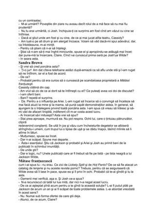 cu un contraatac.
- M-ai urmărit? Poveştile din ziare nu aveau decît rolul de a mă face să nu mai fiu
prudentă?
- Nu tu erai urmărită, ci Josh. închipuie-ţi ce surprins am fost cînd am văzut cu cine se
întîlnise.
- Dacă ai ştiut unde am fost şi cu cine, de ce ai mai jucat atîta teatru, Cassidy?
- Am luat-o pe alt drum şi am alergat încoace. Voiam să văd dacă-mi spui adevărul, dar,
ca întotdeauna, m-ai minţit.
- Pentru că ştiam că n-ai să înţelegi.
- Ştiai că n-am să-ţi mai înghit minciunile, spuse el şi apropiindu-se adăugă mai încet:
dar pune-mă la încercare, Claire. Cînd l-ai cunoscut prima oară pe Josh'ua Wilde?
- în seara asta.
Sandra Brown
- Şi vrei să cred porcăria asta?
- Ţi-o jur! Am dat cîteva telefoane astăzi după-amiază ca să aflu unde stă şi l-am rugat
să ne întîlnim, iar el a fost de acord.
- De ce?
- Probabil pentru că era curios să o cunoască pe scandaloasa proprietară a Mătăsii
franţuzeşti.
Cassidy clătină din cap.
- Am vrut să zic de ce ai dorit să te întîlneşti cu el? Ce puteaţi avea voi doi de discutat?
- l-am oferit bani.
- Bani? repetă el surprins.
- Da. Pentru a o influenţa pe Ariei. L-am rugat să încerce să o convingă să înceteze să
mai facă aluzii la mine şi la mama, să pună capăt demonstraţiilor astea, în general, să
ajungem la o înţelegere privind toată porcăria asta. l-am spus că vreau să trăiesc şi să-
mi văd de afaceri liniştită, indiferent cît m-ar costa acest lucru.
- Ai încercat să-l mituieşti? Asta vrei să spui?
- Stai prea aproape, murmură ea. Nu pot respira. Ochii lui, care o ţintuiau pătrunzător,
clipiră
redevenind conştienţi. Se uită în jos şi văzu cum încheieturile degetelor se albiseră
strîngîndu-i umerii, cum trupul lui o lipise de uşă şi se dădu înapoi, lăsînd mîinile să îi
atîrne în lături.
- Mulţumesc, spuse ea încet.
- Dar n-ai scăpat. Spune mai departe. .
- Ăsta-i esenţialul. Ştiu că Jackson şi probabil şi Ariei şi Josh au primit bani de la
publicaţii în schimbul imunităţii.
- De unde ştii?
- Dar e logic, nu? Unele publicaţii care ar fi trebuit să fie pe listă - pe lista neagră a lui
Jackson Wilde,
Mătase franţuzească
cum i-ai spus tu - nu erau. Ce zici de Lickety Split şi de Hoţ Pants? De ce să fie atacat un
catalog de lenjerie şi nu aceste reviste porno? Trebuia, pentru că se asiguraseră că
Wilde avea să îi lase în pace, spuse ea şi îl privi în ochi. Probabil că te-ai gîndit şi tu la
asta.
- Oamenii mei verifică, aşa e. Şi Josh ce-a spus?
- N-a recunoscut că tatăl lui lua mită, dar nici n-a negat acest lucru.
- De ce ai aşteptat pînă acum pentru a te gîndi la această soluţie? L-ai fi putut plăti pe
Jackson de acum un an şi ai fi scăpat de toate problemele astea. L-ai abordat vreodată
în acest sens?
- Nu. Numai sub forma ofertei de care ştii deja.
- Atunci, de ce acum, Claire?
 