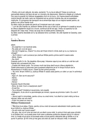 - Pentru că m-am săturat, de asta, exclamă. Tu nu te-ai sătura? Ceea ce scrie pe
pancartele ăstora mă face să par un monstru de depravare. Mama le citeşte şi o tulbură.
Cei care le poartă îmi hărţuie angajatele cînd vin la lucru, îmi îngreunează activitatea
creînd blocări de trafic care ne împiedică să ne primim livrările sau să ne expediem
mărfurile. O companie de transport ne-a ameninţat deja că va majora taxele pentru că
şoferii s-au plîns foarte mult.
îşi dădu capul pe spate de parcă ar fi implorat cerul să o ajute.
- Luni de zile înainte ca Jackson Wilde să fie ucis a fost ca un ghimpe în coastă şi acum,
la cîteva săptămîni după ce a murit, continuă să fie tot aşa. Vreau ca spectrul lui să
dispară din viaţa mea. Vreau să scap de el odată pentru totdeauna.
îşi dădu seama deodată că nu îşi alesese bine cuvintele. Se uită repede la Cassidy, care
o privea
r-i i T»
Sandra Brown
atent.
- Şi ucigîndu-l n-ai rezolvat asta.
- Nu asta am vrut să spun.
- Să mă fi înşelat eu, Claire? Cu tine să fi fost mînă în mînă Josh şi nu cu mama lui
vitregă?
- Nu fi ridicol. L-am cunoscut pe Joshua Wilde pentru prima oară în seara asta.
- Minţi, Claire.
- Nu mint!
Cassidy pufni în rîs. Se depărta cîţiva paşi, întoarse capul şi se uită la un vraf de cutii
înainte să o privească din nou.
- Crede-mă măcar puţin. Te cunosc mult mai bine decît acum cîteva săptămîni.
Toată tulburarea şi pasiunea care puseseră stăpînire pe ei în timpul furtunii de la
Rosesharon îi învălui acum. Claire îşi feri prima privirea.
- Nu mint. M-am întîlnit cu Joshua Wilde în seara asta pentru a-i oferi un cec în schimbul
liniştii.
- Aşa o fi. Dar ce-mi ascunzi?
- Nimic.
- Claire!
- Nimic!
Cassidy înjură înfundat.
- Bine, te cred. Cum a reacţionat Josh?
- A luat foc.
- Te-a refuzat? întrebă el nevenindu-i să creadă.
- Categoric. A zis că el nu jecmăneşte pe nimeni, spuse ea privindu-l calm. Eu una îl
cred.
- Atunci eşti în minoritate, pentru că eu nu cred nimic. I-ai oferit lui Josh mită şi el te-a
refuzat. Asta vrei să cred?
- Puţin îmi pasă ce crezi tu.
Mătase franţuzească
______ °
- Mai bine ţi-ar păsa, Claire, pentru că eu cred că ascunzi adevăratul motiv pentru care
te-ai întîlnit cu Joshua Wilde.
- Ce.alt motiv aş fi putut avea?
- Nu ştiu, dar nu-mi vine să cred că i-ai oferit cuiva mită. în primul rîndr eşti prea mîndră.
în al doilea rînd, nu-ţi pasă prea mult care e părerea publicului despre tine şi în ultimul
rînd, tu însăţi mi-ai spus că aiureala asta e bună pentru afacerile tale şi Wilde nu ţi le
pune în pericol. Şi îmi vine şi mai greu să cred că Josh ar refuza'o mită. în ambele
 