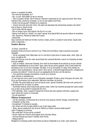 cazuri, e suspect al naibii.
- Nu renunţi niciodată, nu?
- Nu, nu pot. Sînt plătit ca să nu renunţ.
- Dar ai putea fi forţat. Vei fi înlocuit. Oameni importanţi îţi cer capul pe tavă. Nici chiar
mentorul tău, Anthony Crowder, nu te va mai apăra mult timp.
- Unde vrei să ajungi? întrebă el cu asprime.
- încerci să scoţi ceva din nimic. Nu eşti mai aproape de rezolvarea acestui caz decît
erai a doua zi după crimă.
- Nu fi chiar atît de sigură.
- De un singur lucru sînt sigură. Nu fiul lui l-a ucis.
- Atunci mai rămîi tu, Claire, nu-i aşa? spuse el şi plecă fără să spună măcar la revedere.
- Oh, Doamne. Pleacă şi lasă-mă-n pace.
- Deschide.
Uşa camerei de hotel se închise numai o clipă, pentru a putea fi scos lanţul, după care
Josh o deschise. •
Sandra Brown
- E tîrziu, mormăi el.
Cassidy intră şi aruncă o privire în jur. Patul era încă făcut, deşi cuvertura era puţin
răvăşită.
- Nu te culcaseşi încă. Bănuiesc că n-o să dormi prea bine în seara asta, Josh. Ştiu că
şi eu voi păţi la fel.
Josh se trînti pe unul din cele două fotolii din cameră făcîndu-i semn lui Cassidy să stea
şi el pe celălalt.
- Eşti un ticălos, domnule Cassidy. Am venit la dumneata de bunăvoie şi mi-am vărsat
năduful împărtăşindu-ţi ceva intim. Apoi, ştire de pe prima pagină. Ariei a fost teribil de
furioasă şi nici nu-mi mai vorbeşte. De fapt, m-a şi concediat, în clipa cînd ziarele au
apărut, luda Iscarioteanul, cel pe care îl vezi acum, a devenit legendă pentru „Rugăciune
şi ceasul proslăvirii". Cred că acum se aşteaptă să mă duc să mă spînzur.
- Pun pariircă această concediere a venit ca o lovitură.
Josh chicoti cu amărăciune.
- E cel mai bun lucru care mi s-a întîmplat vreodată. Poate o să-ţi vină greu să crezi, dar
îţi jur pe Dumnezeu că e adevărat. Mă simt mai liber ca oricînd.
- Ciudat. Nu prea arăţi ca şi cum ai sta pe roze, spuse Cassidy. Ba mai mult, parcă ai fi
fost aruncat într-un butoi cu rahat.
- Dumitale trebuie să-ţi mulţumesc pentru asta. Cele mai recente poveşti din ziare susţin
sus şi tare că aş putea fi suspectat din nou.
- Prin definiţie, Josh, suspect înseamnă cineva ale cărui gesturi stîrnesc suspiciune.
Josh ridică din umeri cu inocenţă.
- Ca de exemplu?
Mătase franţuzească
- Ca de exemplu, încercarea de a arunca vina asupra mamei vitrege, amantei tale.
- Credeam că fac bine.
- Conştiinţa? îl întrebă el caustic.
- Nu voiam să intru la apă odată cu ea, ţi-am spus asta.
- Bine, atunci explică-mi de ce te-ai întîlnit cu Claire Laurent astă-seară?
Josh îl fulgeră cu privirea.
- De unde ştii? Ai pus să fiu urmărit?
- Te-am văzut eu însumi cînd ieşeai de la Gumbo Shop.
- Tocmai treceai pe acolo? întrebă Josh furios.
- Răspunde-mi.
Strigătul lui Cassidy potoli izbucnirea scurtă şi indignată a lui Josh, care căuta să
 