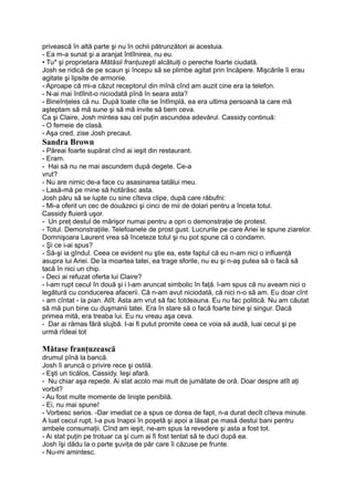 privească în altă parte şi nu în ochii pătrunzători ai acestuia.
- Ea m-a sunat şi a aranjat întîlnirea, nu eu.
• Tu* şi proprietara Mătăsii franţuzeşti alcătuiţi o pereche foarte ciudată.
Josh se ridică de pe scaun şi începu să se plimbe agitat prin încăpere. Mişcările îi erau
agitate şi lipsite de armonie.
- Aproape că mi-a căzut receptorul din mînă cînd am auzit cine era la telefon.
- N-ai mai întîlnit-o niciodată pînă în seara asta?
- Bineînţeles că nu. După toate cîte se întîmplă, ea era ultima persoană la care mă
aşteptam să mă sune şi să mă invite să bem ceva.
Ca şi Claire, Josh mintea sau cel puţin ascundea adevărul. Cassidy continuă:
- O femeie de clasă.
- Aşa cred, zise Josh precaut.
Sandra Brown
- Păreai foarte supărat cînd ai ieşit din restaurant.
- Eram.
- Hai să nu ne mai ascundem după degete. Ce-a
vrut?
- Nu are nimic de-a face cu asasinarea tatălui meu.
- Lasă-mă pe rnine să hotărăsc asta.
Josh păru să se lupte cu sine cîteva clipe, după care răbufni:
- Mi-a oferit un cec de douăzeci şi cinci de mii de dolari pentru a înceta totul.
Cassidy fluieră uşor.
- Un preţ destul de mărişor numai pentru a opri o demonstraţie de protest.
- Totul. Demonstraţiile. Telefoanele de prost gust. Lucrurile pe care Ariei le spune ziarelor.
Domnişoara Laurent vrea să înceteze totul şi nu pot spune că o condamn.
- Şi ce i-ai spus?
- Să-şi ia gîndul. Ceea ce evident nu ştie ea, este faptul că eu n-am nici o influenţă
asupra lui Ariei. De la moartea tatei, ea trage sforile, nu eu şi n-aş putea să o facă să
tacă în nici un chip.
- Deci ai refuzat oferta lui Claire?
- l-am rupt cecul în două şi i l-am aruncat simbolic în faţă. l-am spus că nu aveam nici o
legătură cu conducerea afacerii. Că n-am avut niciodată, că nici n-o să am. Eu doar cînt
- am cîntat - la pian. Atît. Asta am vrut să fac totdeauna. Eu nu fac politică. Nu am căutat
să mă pun bine cu duşmanii tatei. Era în stare să o facă foarte bine şi singur. Dacă
primea mită, era treaba lui. Eu nu vreau aşa ceva.
- Dar ai rămas fără slujbă. I-ai fi putut promite ceea ce voia să audă, luai cecul şi pe
urmă rîdeai tot
Mătase franţuzească
drumul pînă la bancă.
Josh îi aruncă o privire rece şi ostilă.
- Eşti un ticălos, Cassidy. Ieşi afară.
- Nu chiar aşa repede. Ai stat acolo mai mult de jumătate de oră. Doar despre atît aţi
vorbit?
- Au fost multe momente de linişte penibilă.
- Ei, nu mai spune!
- Vorbesc serios. -Dar imediat ce a spus ce dorea de fapt, n-a durat decît cîteva minute.
A luat cecul rupt, l-a pus înapoi în poşetă şi apoi a lăsat pe masă destui bani pentru
ambele consumaţii. Cînd am ieşit, ne-am spus la revedere şi asta a fost tot.
- Ai stat puţin pe trotuar ca şi cum ai fi fost tentat să te duci după ea.
Josh îşi dădu la o parte şuviţa de păr care îi căzuse pe frunte.
- Nu-mi amintesc.
 