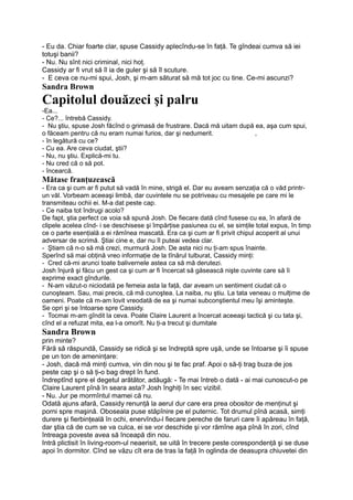 - Eu da. Chiar foarte clar, spuse Cassidy aplecîndu-se în faţă. Te gîndeai cumva să iei
totuşi banii?
- Nu. Nu sînt nici criminal, nici hoţ.
Cassidy ar fi vrut să îl ia de guler şi să îl scuture.
- E ceva ce nu-mi spui, Josh, şi m-am săturat să mă tot joc cu tine. Ce-mi ascunzi?
Sandra Brown
Capitolul douăzeci şi palru
-Ea...
- Ce?... întrebă Cassidy.
- Nu ştiu, spuse Josh făcînd o grimasă de frustrare. Dacă mă uitam după ea, aşa cum spui,
o făceam pentru că nu eram numai furios, dar şi nedumerit. ,
- în legătură cu ce?
- Cu ea. Are ceva ciudat, ştii?
- Nu, nu ştiu. Explică-mi tu.
- Nu cred că o să pot.
- încearcă.
Mătase franţuzească
- Era ca şi cum ar fi putut să vadă în mine, strigă el. Dar eu aveam senzaţia că o văd printr-
un văl. Vorbeam aceeaşi limbă, dar cuvintele nu se potriveau cu mesajele pe care mi le
transmiteau ochii ei. M-a dat peste cap.
- Ce naiba tot îndrugi acolo?
De fapt, ştia perfect ce voia să spună Josh. De fiecare dată cînd fusese cu ea, în afară de
clipele acelea cînd- i se deschisese şi împărţise pasiunea cu el, se simţile total expus, în timp
ce o parte esenţială a ei rămînea mascată. Era ca şi cum ar fi privit chipul acoperit al unui
adversar de scrimă. Ştiai cine e, dar nu îl puteai vedea clar.
- Ştiam că n-o să mă crezi, murmură Josh. De asta nici nu ţi-am spus înainte.
Sperînd să mai obţină vreo informaţie de la tînărul tulburat, Cassidy minţi:
- Cred că-mi arunci toate balivernele astea ca să mă derutezi.
Josh înjură şi făcu un gest ca şi cum ar fi încercat să găsească nişte cuvinte care să îi
exprime exact gîndurile.
- N-am văzut-o niciodată pe femeia asta la faţă, dar aveam un sentiment ciudat că o
cunoşteam. Sau, mai precis, că mă cunoştea. La naiba, nu ştiu. La tata veneau o mulţime de
oameni. Poate că m-am lovit vreodată de ea şi numai subconştientul meu îşi aminteşte.
Se opri şi se întoarse spre Cassidy.
- Tocmai m-am gîndit la ceva. Poate Claire Laurent a încercat aceeaşi tactică şi cu tata şi,
cînd el a refuzat mita, ea l-a omorît. Nu ţi-a trecut şi dumitale
Sandra Brown
prin minte?
Fără să răspundă, Cassidy se ridică şi se îndreptă spre uşă, unde se întoarse şi îi spuse
pe un ton de ameninţare:
- Josh, dacă mă minţi cumva, vin din nou şi te fac praf. Apoi o să-ţi trag buza de jos
peste cap şi o să ţi-o bag drept în fund.
îndreptînd spre el degetul arătător, adăugă: - Te mai întreb o dată - ai mai cunoscut-o pe
Claire Laurent pînă în seara asta? Josh înghiţi în sec vizibil.
- Nu. Jur pe mormîntul mamei că nu.
Odată ajuns afară, Cassidy renunţă la aerul dur care era prea obositor de menţinut şi
porni spre maşină. Oboseala puse stăpînire pe el puternic. Tot drumul pînă acasă, simţi
durere şi fierbinţeală în ochi, enervîndu-l fiecare pereche de faruri care îi apăreau în faţă,
dar ştia că de cum se va culca, ei se vor deschide şi vor rămîne aşa pînă în zori, cînd
întreaga poveste avea să înceapă din nou.
Intră plictisit în living-room-ul neaerisit, se uită în trecere peste corespondenţă şi se duse
apoi în dormitor. Cînd se văzu cît era de tras la faţă în oglinda de deasupra chiuvetei din
 