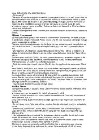 Mary Catherine îşi privi absentă mătuşa.
- Cine a venit?
Claire ştia. Chiar dacă despre mama ei nu putea spune acelaşi lucru, ea îl ţinea minte pe
bărbatul acela în costum închis la culoare care mirosea a bomboane de mentă şi a ulei
de păr. Mai venise de două ori la ele umplînd salonaşul mătuşii Laurel cu mirosurile lui
neplăcute. Era însoţit totdeauna de o femeie care purta o servietă mare din piele.
Vorbeau cu mătuşa Laurel şi cu Mary Catherine despre ea de parcă ar fi fost surdă sau
nici nu s-ar fi aflat acolo.
Ciaire nu înţelegea chiar toate cuvintele, dar pricepea subiectul acelor discuţii. Totdeauna
o lăsau
Mătase franţuzească
pe mătuşa Laurel supărată, însă mama ei suferea teribil. După ultima lor vizită, stătuse
în pat trei zile plîngînd neîncetat. Aceea fusese una din cele mai grave crize şi pe mătuşa
Laurel o supărase şi mai tare.
Claire se furişă în dosul scaunului din fier forjat pe care stătea mama ei, încercînd să se
facă mică şi invizibilă. O cuprinse teama şi inima începu să îi bată cu putere în pieptul
mic.
- Oh, Doamne. Oh, Doamne, spuse mătuşa Laurel tremurîndu-i bărbia şi mototolind o
batistă în mîinile durdulii. Habar n-am ce să fac. Mary Catherine, ce să fac? Spun că pot
să o ia.
Bărbatul apăru mai întîi. Ochii lui de vultur cercetară curtea cu autoritate; se ţinea la fel
de mîndru ca şi gaiţa cea albăstruie, în cele din urmă o fixă cu privirea pe frumoasa
tînără care părea un portret viu pe fundalul pitoresc.
- Bună dimineaţa, domnişoară Laurent. Urmărindu-l din locul unde se ascunsese, Claire
îl
văzu zîmbind. Nu îi plăcu acel zîmbet. Era la fel de fals ca şi rînjetul forţat de pe măştile
ce se poartă de Lăsata Secului. Chiar şi în aer liber îi simţea mirosurile greţoase de ulei
de păr şi bomboane pentru reîmprospătarea respiraţiei.
Cuvintele mătuşii Laurel o îngroziseră. Să o ia, unde? Nu se putea duce nicăieri fără
mama. Dacă o luau, cine avea să mai aibă grijă de mama? Cine avea să o mai bată
uşurel pe umăr şi să îi cînte încetişor cînd era tristă? Cine avea să se ducă după ea cînd
se furişa afară din casă în timpul crizelor?
- Nu mai aveţi de ales în ceea ce priveşte tutela
Sandra Brown
fiicei dumneavoastră, îi spuse lui Mary Catherine femeia aceea ştearsă, îmbrăcată într-o
rochie urîtă.
Vorbea cu asprime, iar servieta din piele îi atîrna grea în mînă.
- Acesta nu este un mediu bun pentru copilul dumneavoastră. Doar vreţi să primească
tot ce este mai bun, nu?
Mary Catherine îşi duse mînă subţire la piept, pipăind şiragul de perle de pe gulerul din
dantelă.
- Eu nu înţeleg nimic. Totul este atît de... confuz. Cei doi schimbară o privire, iar bărbatul
spuse:
- Staţi liniştită, domnişoară Laurent, fetiţa dumneavoastră va fi foarte bine îngrijită.
După care îi făcu femeii un semn brusc din cap şi ea veni după scaun apucînd-o pe
Claire de braţ.
- Nu! strigă aceasta smucindu-se din strînsoarea caldă şi umedă a femeii şi dîndu-se
înapoi. Nu vreau să vin cu voi. Vreau să stau cu mămica mea!
- Haide, Claire, spuse femeia zîmbind slab. O să te ducem într-o casă unde or să fie
mulţi alţi copii cu care să te joci. O să-ţi placă, îţi promit.
Claire nu o credea. Avea nasul ascuţit şi ochi vicleni ca ai şobolanilor care mişunau
printre lăzile de gunoi de pe străduţele din cartier. Nu era drăguţă, blîndă şi frumos
 