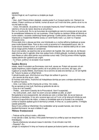 aşteptat.
Venind lîngă el, ea îl cuprinse cu braţele pe după
gît.
- Vezi, Josh? Dacă sîntem deştepţi, acesta poate fi un început pentru noi. Oamenii ne
iubesc. Putem continua ca înainte, numai că acum va fi mult mai bine, pentru că el riu ne
va mai bate la cap.
- Crezi, într-adevăr, că publicul ne va accepta împreună, Ariei? întrebă el şi zîmbi slab,
văzînd-o cît era de naivă, lăcomia ei amuzîndu-l.
Dar nu îi purta pică. Ea nu se bucurase de avantajele pe care le cunoscuse el şi pe care
le considerase totdeauna că i se cuveneau. Chiar înainte ca Jackson Wilde să devină un
nume celebru, avusese credincioşi foarte generoşi. Cutiile pentru danii erau mereu pline,
împreună cu moştenirea Marthei aveau un venit foarte mare. Lui Josh nu îi lipsise
niciodată nimic.
Prima dată cînd o văzuse pe Ariei, era îmbrăcată cu o rochie ieftină şi ţipătoare şi avea
prea multe bijuterii false. Felul ei de a vorbi şi accentul ei îi deranjaseră auzul, dar, în
ciuda tuturor acestor lucruri, el îi admirase îndrăzneala de a-i aborda tatăl şi de a-i cere
să se roage pentru fratele ei condamnat.
Acum era subţire, se exprima clar şi era extrem de îngrijită. Dar Josh ştia că, de fiecare
dată cînd se uita în oglindă, Ariei mai vedea încă o tînără grăsuţă, murdară şi disperată
care făcea un ultim efort pentru a-şi schimba cursul vieţii. Cînd îşi privea mîinile îngrijite,
vedea pămînt din 'grădină sub unghii.
- Cu timpul, publicul va accepta noua noastră
 O l ' ~~ ~ ~
Sandra Brown
relaţie, dacă îl includem pe Dumnezeu mai mult, spuse ea. Putem să spunem că am
luptat împotriva j iubirii noastre pentru că ni se părea că nu era bine, dar apoi, prin
rugăciuni şi studiul Bibliei, Dumnezeu ne-a convins că asta era dorinţa Lui. Or să înghită
tot. Tuturor le place un sfîrşit fericit.
îi sărută buzele uşor, dînd drumul unui firişor de suflare în gura lui.
- Am nevoie de tine acum, Josh.
El închise ochii strîns, încercînd să îndepărteze dorinţa pe care o simţea adunîndu-i-se
în adîncul trupului,
- Ariei, n-ar trebui să fim împreună un timp. Vor crede...
Ea se apropie şi mai mult, frecîndu-şi şoldurile de ale lui.
- Cine ce o să 'creadă?
- Poliţia... acel domn Cassidy de la Procuratură. Vom fi suspectaţi...
- Nu vorbi prostii, Josh, doar ne avem unul pe celălalt ca alibi, ai uitat?
Nonşalanţa ei era exasperantă, dar atracţia pe care o simţea faţă. de ea se baza pe
frustrare şi interdicţie, în loc să o scuture aşa cum ar fi vrut, el îşi strecură mîinile pe sub
tricoul ei şi apucînd-o de mijloc, o trase cu brutalitate spre el şi buzele li se contopiră.
Limba lui explora apăsat gura ei dornică şi umedă, în timp ce, cu podul palmei, îi mîrtgîia
oasele şoldurilor.
Sexul îi era umflat şi înfierbîntat. Era nerăbdător să îşi scoată hainele, dar cînd să
desfacă fermoarul, se auzi o bătaie în uşă.
Mătase franţuzească
- Trebuie să fie prînzul nostru, oftă Ariei.
îl mai sărută o dată, îşi trecu mîna peste fermoarul lui umflat şi apoi se desprinse din
îmbrăţişare.
- Spune chelnerului să aducă masa în dormitor. O să mîncăm mai întîi.
- Cassidy? -Eu.
Jongla cu receptorul în timp ce încerca să apese pe butonul pentru volum de pe
 