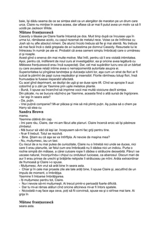 baie, îşi dădu seama de ce se simţea sleit ca un alergător de maraton pe un drum care
urca. Claire nu minţise în seara aceea, dar aflase că ar mai fi putut avea un motiv ca să îl
ucidă pe Jackson Wilde.
Mătase franţuzească
Cassidy o lăsase pe Claire foarte întoarsă pe dos. Muit timp după ce încuiase uşa în
urma lui, rămăsese acolo, cu capul rezemat de metalul rece. Voise ca de întîlnirea cu
Josh să nu afle absolut nimeni. De atunci încolo trebuia să fie şi mai atentă. Nu trebuia
să mai facă încă o dată greşeala de a-l subestima pe domnul Cassidy. Resursele lui le
întreceau în număr pe ale ei. Probabil că avea oameni simplu îmbrăcaţi care o urmăreau
zi şi noapte.
Acest gînd o enerva din mai multe motive. Mai întîi, pentru că îi era violată intimitatea.
Apoi, pentru că, indiferent de noul curs al investigaţiilor, ea şi oricine avea legătură cu
Mătasea franţuzească erau încă suspectaţi. Dar, cel mai supărător lucru era că un bărbat
cu care avusese relaţii intime avea o nemaipomenită autoritate asupra ei.
Superioritatea lui pîngărea tandreţea şi dulceaţa iubirii lor, aşa cum un strat de flori ar fi
culcat la pămînt de paşii cuiva nepăsător şi insensibil. Florile rămîneau totuşi flori, însă
frumuseţea le fusese ireparabil afectată.
Cu acel gînd deprimant, se dezlipi de uşă şi se duse spre lift. Cînd se apropie îl auzi
coborînd şi o zări pe Yasmine prin uşile metalice pliante.
- Bună, îi spuse ea încercînd să imprime vocii mai multă vioiciune decît simţea.
Din păcate, nu se bucura văzînd-o pe Yasmine, aceasta fiind o altă sursă de îngrijorare.
- Iar ieşi în seara asta?
- Da, puţin.
- Vrei puţină companie?.Mi-ar plăcea şi mie să mă plimb puţin. Aş putea să o chem pe
Harry să stea cu
Sandra Brown
mama.
Yasmine clătină din cap.
- îmi pare rău, Claire, dar mi-am făcut alte planuri. Claire încercă eroic să îşi păstreze
zîmbetul.
- Mă bucur să văd că ieşi iar. începusem să-mi fac griji pentru tine.
- N-ar fi trebuit. Totul se rezolvă.
- Bine. Ştiam eu că aşa se va întîrflpla. Ai nevoie de maşina mea?
- Nu, mulţumesc, iau un taxi.
Cu riscul de a nu mai putea de curiozitate, Claire nu o întrebă nici unde se ducea, nici
care îi erau planurile, iar felul cum era îmbrăcată nu îi dădea nici un indiciu. Purta o
rochie simplă din mătase, a cărei culoare roşie îi dădea o strălucire deosebită. Părul i se
uscase natural, înconjurîndu-i chipul cu onduleuri lucioase, ca abanosul. Discuri mari de
aur îi erau prinse de urechi şi brăţările nelipsite îi străluceau pe mîini. Arăta extraordinar
de frumoasă şi Claire i-o spuse.
- Mulţumesc. Am vrut să arăt bine în seara asta.
- Chiar şi în cele mai proaste zile ale tale arăţi bine, îi spuse Claire şi, ascultînd de un
impuls de moment, o îmbrăţişa.
Yasmine îi întoarse îmbrăţişarea.
- îţi mulţumesc pentru tot, Claire.
- Nu-i nevoie să-mi mulţumeşti. Ai trecut printr-o perioadă foarte dificilă.
- Dar tu mi-ai rămas alături cînd oricine altcineva mi-ar fi întors spatele.
- Niciodată n-aş face aşa ceva, poţi să fii convinsă, spuse ea şi o strînse mai tare. Ai
grija în
Mătase franţuzească
seara asta.
 