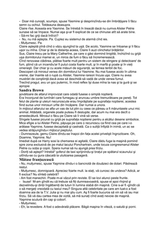 - Doar mă cunoşti, scumpo, spuse Yasmine şi desprinzîndu-se din îmbrăţişare îi făcu
semn cu ochiul. Totdeauna deasupra.
Claire rîse. Aceasta era Yasmine. Se întrebă în treacăt dacă nu cumva Alister Petrie
sunase să se împace. Numai aşa şi-ar fi explicat de ce se chinuise atît să arate bine.
- Să-mi fac griji dacă întîrzii?
- Nu, nu mă aştepta. Pa. Cuplez eu sistemul de alarmă cînd ies.
- Mulţumesc. Pa.
Claire aşteptă pînă cînd o văzu ajungînd la uşă. De acolo, Yasmine se întoarse şi îi făcu
uşor cu mîna. Chiar şi de la distanţa aceea, Claire îi auzi clinchetul brăţărilor.
Sus, Claire trecu pe la Mary Catherîne, pe care o găsi dormind liniştită, închizînd cu grijă
uşa dormitorului mamei ei, un miros de fum o făcu să încremenească.
Cînd renovase clădirea, plătise foarte mult pentru un sistem de stingere şi detectoare' de
fum, ştiind că un incendiu'ar fi putut costa foarte mult, şi în marfă şi poate şi în vieţi
omeneşti. Dar chiar şi cu acele măsuri de siguranţă, se temea teribil de foc.
Descoperi că mirosul venea din dormitorul lui Yasmine. Nu mai fusese acolo în ultima
vreme, dar înainte să o rupă cu Alister, Yasmine rareori încuia uşa. Claire nu avea
mustrări de conştiinţă dacă avea să deschidă să vadă de unde venea fumul.
Trecînd pragul, avu un şoc puternic, în mod reflex îşi duse mîna la nas şi la gură şi se
apropie
Sandra Brown
şovăitoare de altarul improvizat care odată fusese o simplă noptieră.
Era înconjurat de lumînări care fumegau şi aruncau umbre tremurătoare pe pereţi. Tot
felul de plante şi uleiuri necunoscute erau împrăştiate pe suprafaţa noptierei, acestea
fiind sursa unor mirosuri urîte din încăpere. Dar numai a unora.
în mijlocul altarului se afla un vas de lut plin cu ceea ce păreau a fi măruntaiele unui mic
animal. Altădată, organele poate puteau fi desluşite, dar acum nu mai era decît o
amestecătură. Mirosul o făcu pe Claire să îi vină să verse.
Sîngele fusese picurat cu grijă pe suprafaţa noptierei pentru a alcătui desene simbolice.
Mica efigie a lui Alister Petrie, păpuşa pe care o recunoscu ca fiind cea pe care i-o
arătase Yaşmine, fusese decapitată şi castrată. Ca o suliţă înfiptă în inimă, un ac se
vedea străpungîndu-i mijlocul pieptului.
- Dumnezeule, gemu Claire dîndu-se înapoi din faţa acelei privelişti îngrozitoare. Oh,
Doamne, Yaşmine. Nu!
Imediat după ce Harry sosi la chemarea ei agitată, Claire dădu fuga la maşină pornind
spre zona exclusivă de pe malul lacului Ponchartrain, unde locuia congresmanul Alister
Petrie cu soţia şi copiii. Spera numai să nu ajungă prea tîrziu.
- Doriţi să aştept? întrebă* şoferul de taxi sprijinindu-şi braţul pe spătarul scaunului şi
uitîndu-se cu gura căscată la uluitoarea pasageră.
Mătase franţuzească
- Nu, mulţumesc, spuse Yaşmine dîndu-i o bancnotă de douăzeci de dolari. Păstrează
restul.
- Mulţumesc, domnişoară. Apreciez foarte mult. la staţi, vă cunosc de undeva? Adică, ar
fi exclus? Nu sînteţi celebră?
- Am fost manechin. Poate m-ai văzut prin reviste. El se lovi atunci peste frunte.
- Isuse! M-am gîndit eu că trebuie să fiţi dumneavoastră, spuse el apoi rînjind şi
dezvelindu-şi dinţii îngălbeniţi de tutun în lumina slabă din maşină. Cine s-ar fi -gîndit că
o să mergeţi vreodată cu taxiul meu? Singura altă celebritate pe care am luat-o a fost
doamna aia de la T.V. Julia şi nu mai ştiu cum. Aş fi foarte bucuros să vin să vă iau mai
tîrziu. Să vă dau cartea mea de vizită, să mă sunaţi cînd aveţi nevoie de maşină.
Yaşmine scutură din cap şi coborî.
- Mulţumesc.
- Eh, la revedere. A fost o adevărată plăcere. Băgă maşina în viteză, o salută şi porni.
 
