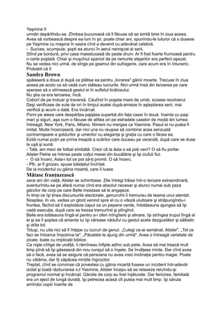 Yaşmine îl
urmări depărtîndu-se. Zîmbea bucuroasă că îl făcuse să se simtă bine în ziua aceea.
Avea să vorbească despre ea luni în şir, poate chiar ani, spunîndu-le tuturor că o dusese
pe Yaşmine cu maşina în seara cînd a devenit cu adevărat celebră.
- Succes, scumpule, şopti ea atunci în aerul nemişcat al serii.
Stînd pe bordură, privi casa maiestuoasă de peste drum. Ar fi fost foarte frumoasă pentru
o carte poştală. Chiar şi muşchiul spaniol de pe ramurile stejarilor era perfect aşezat.
Nu se vedea nici urmă .de sînge pe geamul din sufragerie, care acum era în întuneric.
Probabil că îl
Sandra Brown
spălaseră a doua zi după ce plătise ea pentru „livrarea" găinii moarte. Trecuse în ziua
aceea pe acolo ca să vadă cum stăteau lucrurile. Nici urmă însă din teroarea pe care
sperase să o stîrnească gestul ei în sufletul ticălosului.
Nu ştia ce era teroarea, încă.
Coborî de pe trotuar şi traversă. Căutînd în poşeta mare de umăr, scoase revolverul.
Deşi verificase de sute de ori în timpul acelei după-amieze în aşteptarea serii, mai
verifică şi acum o dată. Era încărcat.
Porni pe aleea care despărţea pajiştea superbă din faţa casei în două. înainta cu paşi
mari şi siguri, aşa cum o făcuse de atîtea ori pe estradele caselor de modă din lumea
întreagă. New York, Paris, Milano. Nimeni nu mergea ca Yasmine. Pasul ei nu putea fi
imitat. Multe încercaseră, dar nici una nu reuşise să combine acea senzuală
contramişeare a şoldurilor şi umerilor cu eleganţa şi graţia cu care o făcea ea.
Ezită numai puţin pe prima treaptă a scărilor care duceau pe verandă, după care se duse
la uşă şi sună.
- Tată, am meci de fotbal sîmbătă. Crezi că la ăsta o să poţi veni? O să fiu portar.
Alister Petrie se întinse peste colţul mesei din bucătărie şi îşi ciufuli fiul.
- O să încerc. Asta-i tot ce pot să-ţi promit. O să încerc.
- Pfii, ar fi grozav, spuse băieţelul încîntat.
De la incidentul cu găina moartă, care îi luase
Mătase franţuzească
zece ani din viaţă, Alister se schimbase. Zile întregi trăise într-o teroare extraordinară,
aventurîndu-se pe afară numai cînd era absolut necesar şi atunci numai sub paza
gărzilor de corp pe care Belle insistase să le angajeze.
în timp ce îşi ţinea discursurile electorale, genunchii îi tremurau de teama unui atentat.
Noaptea, în vis, vedea un glonţ venind spre el cu o viteză uluitoare şi străpungîndu-i
fruntea, făcînd să îi explodeze capul ca un pepene verde, întotdeauna ajungea să îşi
vadă execuţia, după care se trezea tremurînd şi plîngînd.
Belle era totdeauna lîngă el pentru a-i oferi mîngîiere şi alinare, îşi strîngea trupul lîngă al
ei şi ea îi şoptea că amanta lui îşi vărsase năduful cu gestul acela dezgustător şi sălbatic
şi atîta tot.
Totuşi, nu uita nici să îl înţepe cu lucruri de genul: „Culegi ce-ai semănat, Alister". „Tot ce
faci se întoarce împotriva ta". „Păcatele te ajung din urmă". Avea o întreagă varietate de
zicale, toate cu implicaţii biblice.
Ca nişte cîrlige de undiţă, îi rămîneau înfipte adînc sub piele. Avea să mai treacă mult
timp pînă să îşi găsească din nou curajul să o înşele. Se învăţase minte. Dar cînd avea
să o facă, avea să se asigure că persoana nu avea vreo înclinaţie pentru magie. Poate
nu vătăma, dar îţi zăpăcea minţile îngrozitor.
Treptat, cînd se convinse că povestea cu găina moartă fusese un incident într-adevăr
izolat şi toată răzbunarea KJÎ Yasmine, Alister începu să se relaxeze reluîndu-şi
programul normal şi încărcat. Gărzile de corp au fost înjăturate. Dar fericirea, familială
era un eject de lungă durată, îşi petrecea acasă cît putea mai mult timp. îşi săruta
amîndoi copiii înainte de
 