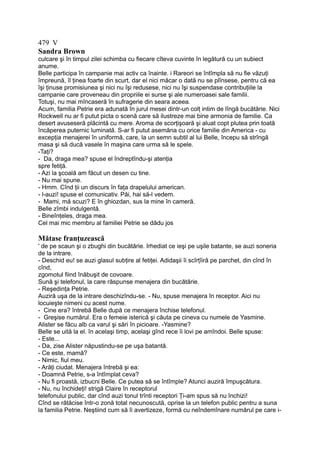 479 V
Sandra Brown
culcare şi în timpul zilei schimba cu fiecare cîteva cuvinte în legătură cu un subiect
anume.
Belle participa în campanie mai activ ca înainte. i Rareori se întîmpla să nu fie văzuţi
împreună, îl ţinea foarte din scurt, dar el nici măcar o dată nu se plînsese, pentru că ea
îşi ţinuse promisiunea şi nici nu îşi redusese, nici nu îşi suspendase contribuţiile la
campanie care proveneau din propriile ei surse şi ale numeroasei sale familii.
Totuşi, nu mai mîncaseră în sufragerie din seara aceea.
Acum, familia Petrie era adunată în jurul mesei dintr-un colţ intim de lîngă bucătărie. Nici
Rockwell nu ar fi putut picta o scenă care să ilustreze mai bine armonia de familie. Ca
desert avuseseră plăcintă cu mere. Aroma de scorţişoară şi aluat copt plutea prin toată
încăperea puternic luminată. S-ar fi putut asemăna cu orice familie din America - cu
excepţia menajerei în uniformă, care, la un semn subtil al lui Belle, începu să strîngă
masa şi să ducă vasele în maşina care urma să le spele.
-Taţi?
- Da, draga mea? spuse el îndreptîndu-şi atenţia
spre fetiţă.
- Azi la şcoală am făcut un desen cu tine.
- Nu mai spune.
- Hmm. Cînd ţii un discurs în faţa drapelului american.
- l-auzi! spuse el comunicativ. Păi, hai să-l vedem.
- Mami, mă scuzi? E în ghiozdan, sus la mine în cameră.
Belle zîmbi indulgentă.
- Bineînţeles, draga mea.
Cel mai mic membru al familiei Petrie se dădu jos
Mătase franţuzească
' de pe scaun şi o zbughi din bucătărie. Irhediat ce ieşi pe uşile batante, se auzi soneria
de la intrare.
- Deschid eu! se auzi glasul subţire al fetiţei. Adidaşii îi scîrţîiră pe parchet, din cînd în
cînd,
zgomotul fiind înăbuşit de covoare.
Sună şi telefonul, la care răspunse menajera din bucătărie.
- Reşedinţa Petrie.
Auziră uşa de la intrare deschizîndu-se. - Nu, spuse menajera în receptor. Aici nu
locuieşte nimeni cu acest nume.
- Cine era? întrebă Belle după ce menajera închise telefonul.
- Greşise numărul. Era o femeie isterică şi căuta pe cineva cu numele de Yasmine.
Alister se făcu alb ca varul şi sări în picioare. -Yasmine?
Belle se uită la el. în acelaşi timp, acelaşi gînd rece îi lovi pe amîndoi. Belle spuse:
- Este...
- Da, zise Alister năpustindu-se pe uşa batantă.
- Ce este, mamă?
- Nimic, fiul meu.
- Arăţi ciudat. Menajera întrebă şi ea:
- Doamnă Petrie, s-a întîmplat ceva?
- Nu fi proastă, izbucni Belle. Ce putea să se întîmple? Atunci auziră împuşcătura.
- Nu, nu închideţi! strigă Claire în receptorul
telefonului public, dar cînd auzi tonul trînti receptori Ţi-am spus să nu închizi!
Cînd se rătăcise într-o zonă total necunoscută, oprise la un telefon public pentru a suna
la familia Petrie. Neştiind cum să îi avertizeze, formă cu neîndemînare numărul pe care i-
 