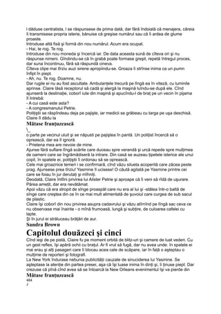 l dăduse centralista, l se răspunsese de prima dată, dar fără îndoială că menajera, căreia
îi transmisese propria isterie, bănuise că greşise numărul sau că îi ardea de glume
proaste.
Introduse altă fisă şi formă din nou numărul. Acum era ocupat.
- Hai, te rog. Te rog.
Introduse din nou moneda şi încercă iar. De data aceasta sună de cîteva ori şi nu
răspunse nimeni. Gîndindu-se că în grabă poate formase greşit, repetă întregul proces,
dar suna încontinuu, fără să răspundă cineva.
Cîteva clipe mai tîrziu auzi sirene apropiindu-se. Groaza îi strînse inima ca un pumn
înfipt în piept.
- Ah, nu. Te rog, Doamne, nu.
Dar rugile ei nu au fost ascultate. Ambulanţele trecură pe lîngă ea în viteză, cu luminile
aprinse. Claire lăsă receptorul să cadă şi alergă la maşină luîndu-se după ele. Cînd
ajunseră la destinaţie, coborî iute din maşină şi apucîndu-l de braţ pe un vecin în pijama
îl întrebă:
- A cui casă este asta?
- A congresmanului Petrie.
Poliţiştii se răspîndeau deja pe pajişte, iar medicii se grăbeau cu targa pe uşa deschisă.
Claire îl dădu la
Mătase franţuzească
_
o parte pe vecinul uluit şi se năpusti pe pajiştea în pantă. Un poliţist încercă să o
oprească, dar ea îl ignoră.
- Prietena mea are nevoie de mine.
Ajunse fără suflare lîngă scările care duceau spre verandă şi urcă repede spre mulţimea
de oameni care se îngrămădiseră la intrare. Din casă se auzeau ţipetele isterice ale unui
copil, în spatele ei, poliţiştii îi ordonau să se oprească.
Cele mai groaznice temeri i se confirmară, cînd văzu silueta acoperită care zăcea peste
prag. Ajunsese prea tîrziu! Yasmine îl ucisese! O căută agitată pe Yasmine printre cei
care se foiau în jur derutaţi şi mîhniţi.
Deodată, Claire întîlni privirea lui Alister Petrie şi aproape că îi veni să rîdă de uşurare.
Părea ameţit, dar era nevătămat.
Apoi văzu că era stropit de sînge proaspăt care nu era al lui şi -stătea într-o baltă de
sînge care creştea din ce în ce mai mult alimentată de şuvoiul care curgea de sub sacul
de plastic.
Claire îşi coborî din nou privirea asupra cadavrului şi văzu atîrnînd pe lîngă sac ceva ce
nu observase mai înainte - o mînă frumoasă, lungă şi subţire, de culoarea cafelei cu
lapte.
Şi în jurul ei străluceau brăţări de aur.
Sandra Brown
Capitolul douăzeci şi cinci
Cînd ieşi de pe pistă, Claire fu pe moment orbită de blitz-uri şi camere de luat vederi. Cu
un gest reflex, îşi apără ochii cu braţul. Ar fi vrut să fugă, dar nu avea unde. în spatele ei
mai erau şi alţi pasageri care îi blocau acea cale de scăpare, iar în faţă o aşteptau o
mulţime de reporteri şi fotografi.
La New York îndurase nebunia publicităţii cauzate de sinuciderea lui Yasmine. Se
aşteptase la atenţie din partea presei, aşa că îşi luase inima în dinţi şi, îi ţinuse piept. Dar
crezuse că pînă cînd avea să se întoarcă la New Orleans evenimentul îşi va pierde din
Mătase franţuzească
484
J
 