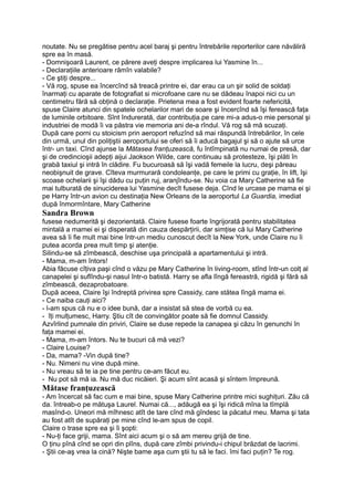 noutate. Nu se pregătise pentru acel baraj şi pentru întrebările reporterilor care năvăliră
spre ea în masă.
- Domnişoară Laurent, ce părere aveţi despre implicarea lui Yasmine în...
- Declaraţiile anterioare rămîn valabile?
- Ce ştiţi despre...
- Vă rog, spuse ea încercînd să treacă printre ei, dar erau ca un şir solid de soldaţi
înarmaţi cu aparate de fotografiat si microfoane care nu se dădeau înapoi nici cu un
centimetru fără să obţină o declaraţie. Prietena mea a fost evident foarte nefericită,
spuse Claire atunci din spatele ochelarilor mari de soare şi încercînd să îşi ferească faţa
de luminile orbitoare. Sînt îndurerată, dar contribuţia.pe care mi-a adus-o mie personal şi
industriei de modă îi va păstra vie memoria ani de-a rîndul. Vă rog să mă scuzaţi.
După care porni cu stoicism prin aeroport refuzînd să mai răspundă întrebărilor, în cele
din urmă, unul din poliţiştii aeroportului se oferi să îi aducă bagajul şi să o ajute să urce
într- un taxi. Cînd ajunse la Mătasea franţuzească, fu întîmpinată nu numai de presă, dar
şi de credincioşii adepţi aijui Jaokson Wilde, care continuau să protesteze, îşi plăti în
grabă taxiul şi intră în clădire. Fu bucuroasă să îşi vadă femeile la lucru, deşi păreau
neobişnuit de grave. Cîteva murmurară condoleanţe, pe care le primi cu graţie, în lift, îşi
scoase ochelarii şi îşi dădu cu puţin ruj, aranjîndu-se. Nu voia ca Mary Catherine să fie
mai tulburată de sinuciderea lui Yasmine decît fusese deja. Cînd le urcase pe mama ei şi
pe Harry într-un avion cu destinaţia New Orleans de la aeroportul La Guardia, imediat
după înmormîntare, Mary Catherine
Sandra Brown
fusese nedumerită şi dezorientată. Claire fusese foarte îngrijorată pentru stabilitatea
mintală a mamei ei şi disperată din cauza despărţirii, dar simţise că lui Mary Catherine
avea să îi fie mult mai bine într-un mediu cunoscut decît la New York, unde Claire nu îi
putea acorda prea mult timp şi atenţie.
Silindu-se să zîmbească, deschise uşa principală a apartamentului şi intră.
- Mama, m-am întors!
Abia făcuse cîţiva paşi cînd o văzu pe Mary Catherine în living-room, stînd într-un colţ al
canapelei şi suflîndu-şi nasul într-o batistă. Harry se afla lîngă fereastră, rigidă şi fără să
zîmbească, dezaprobatoare.
După aceea, Claire îşi îndreptă privirea spre Cassidy, care stătea lîngă mama ei.
- Ce naiba cauţi aici?
- l-am spus că nu e o idee bună, dar a insistat să stea de vorbă cu ea.
- îţi mulţumesc, Harry. Ştiu cît de convingător poate să fie domnul Cassidy.
Azvîrlind pumnale din priviri, Claire se duse repede la canapea şi căzu în genunchi în
faţa mamei ei.
- Mama, m-am întors. Nu te bucuri că mă vezi?
- Claire Louise?
- Da, mama? -Vin după tine?
- Nu. Nimeni nu vine după mine.
- Nu vreau să te ia pe tine pentru ce-am făcut eu.
- Nu pot să mă ia. Nu mă duc nicăieri. Şi acum sînt acasă şi sîntem împreună.
Mătase franţuzească
- Am încercat să fac cum e mai bine, spuse Mary Catherine printre mici sughiţuri. Zău că
da. întreab-o pe mătuşa Laurel. Numai că..., adăugă ea şi îşi ridică mîna la tîmplă
masînd-o. Uneori mă mîhnesc atît de tare cînd mă gîndesc la păcatul meu. Mama şi tata
au fost atît de supăraţi pe mine cînd le-am spus de copil.
Claire o trase spre ea şi îi şopti:
- Nu-ţi face griji, mama. Sînt aici acum şi o să am mereu grijă de tine.
O ţinu pînă cînd se opri din plîns, după care zîmbi privindu-i chipul brăzdat de lacrimi.
- Ştii ce-aş vrea la cină? Nişte bame aşa cum ştii tu să le faci. îmi faci puţin? Te rog.
 