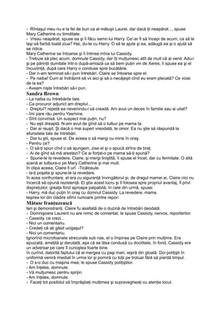 - Rîntaşul meu nu e la fel de bun ca al mătuşii Laurel, dar dacă ţii neapărat..., spuse
Mary Catherine cu timiditate.
- Vreau neapărat, spuse ea şi îi făcu semn lui Harry. Ce'-ar fi să începi de acum, ca să le
laşi să fiarbă toată ziua? Hai, du-te cu Harry. O să te ajute şi ea, adăugă ea şi o ajută să
se ridice.
Mary Catherine se întoarse şi îi întinse mîna lui Cassidy.
- Trebuie să plec acum, domnule Cassidy, dar îţi mulţumesc atît de mult că ai venit. Adu-i
şi pe părinţii dumitale într-o după-amiază ca să bem puţin vin de Xeres, îi spuse ea şi el
încuviinţă, după care Harry o conduse spre bucătărie.
- Dar n-am terminat să-i pun întrebări. Claire se întoarse spre el.
- Pe naiba! Cum ai îndrăznit să vii aici şi să o necăjeşti cînd eu eram plecată? Ce voiai
de la ea?
- Aveam nişte întrebări să-i pun.
Sandra Brown
- La naiba cu întrebările tale.
- Ca procuror adjunct am dreptul...
- Dreptul? repetă ea nevenindu-i să creadă. Am avut un deces în familie sau ai uitat?
- îmi pare rău pentru Yasmine.
- Sînt convinsă. Un suspect mai puţin, nu?
- Nu eşti dreaptă. N-am avut de gînd să o tulbur pe mama ta.
- Dar ai reuşit. Şi dacă o mai superi vreodată, te omor. Ea nu ştie să răspundă la
afurisitele tale de întrebări.
- Dar tu ştii, spuse el. De aceea o să mergi cu mine în oraş.
- Pentru ce?
- O să-ţi spun cînd o să ajungem, zise el şi o apucă strîns de braţ.
- Ai de gînd să mă arestezi? Ce ai forţat-o pe mama să-ţi spună?
- Spune-le la revedere, Claire, şi mergi liniştită, îi spuse el încet, dar cu fermitate. O altă
scenă ar tulbura-o pe Mary Catherine şi mai mult.
în clipa aceea, Claire îl urî. -Ticălosule.
- la-ţi poşeta şi spune-le la revedere.
în acea confruntare, el era cu siguranţă învingătorul şi, de dragul mamei ei, Claire nici nu
încercă să opună rezistenţă. El ştia acest lucru şi îl folosea spre propriul avantaj, îl privi
dispreţuitor, greaţa fiind aproape palpabilă, în cele din urmă, spuse:
- Harry, mă duc puţin în oraş cu domnul Cassidy. La revedere, mama.
Ieşirea lor din clădire stîrni rumoare printre repor-
Mătase franţuzească
teri şi demonstranţi. Claire fu asaltată de o duzină de întrebări deodată:
- Domnişoara Laurent nu are nimic de comentat, le spuse Cassidy, nervos, reporterilor.
- Cassidy, ce crezi...
- Nici un comentariu.
- Credeţi că aţi găsit ucigaşul?
- Nici un comentariu.
Ignorînd microfoanele strecurate sub nas, el o împinse pe Claire prin mulţime. Era
epuizată, ameţită şi derutată, aşa că se lăsa condusă cu docilitate, în fond, Cassidy era
un adversar pe care îl cunoştea foarte bine.
în curînd, datorită faptului că el mergea cu paşi mari, ieşiră din gloată. Doi poliţişti în
uniformă veniră imediat în urma lor şi porniră cu toţii pe trotuar fără să piardă timpul.
- O s-o duc cu maşina mea, le spuse Cassidy poliţiştilor.
- Am înţeles, domnule.
- Vă mulţumesc pentru sprijin.
- Am înţeles, domnule.
- Faceţi tot posibilul să împrăştiaţi mulţimea şi supravegheaţi cu atenţie locul.
 