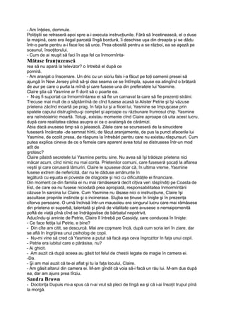 - Am înţeles, domnule.
Poliţiştii se retraseră apoi spre a-i executa instrucţiunile. Fără să încetinească, el o duse
la maşină, care era ilegal parcată lîngă bordură, îi deschise uşa din dreapta şi se dădu
într-o parte pentru a-i face loc să urce. Prea obosită pentru a se război, ea se aşeză pe
scaunul, însoţitorului.
- Cum de ai reuşit să faci în aşa fel ca înmormînta-
Mătase franţuzească
rea să nu apară la televizor? o întrebă el după ce
porniră.
- Am aranjat o înscenare. Un dric cu un sicriu fals i-a făcut pe toţi oamenii presei să
ajungă în New Jersey pînă să-şi dea seama ce se întîmpla, spuse ea atingînd o brăţară
de aur pe care o purta la mînă şi care fusese una din preferatele lui Yasmine.
Claire ştia că Yasmine ar fi dorit să o poarte ea.
- N-aş fi suportat ca înmormîntarea ei să fie un carnaval la care să fie prezenţi străini.
Trecuse mai mult de.o săptămînă de cînd fusese acasă la Alister Petrie şi îşi văzuse
prietena zăcînd moartă pe prag. în faţa lui şi a fiicei lui, Yasmine se împuşcase prin
spatele capului distrugîndu-şi complet şi aproape cu răzbunare frumosul chip. Yasmine
era neîndoielnic moartă. Totuşi, existau momente cînd Claire aproape că uita acest lucru,
după care realitatea cădea asupra ei ca o avalanşă de cărămizi.
Abia dacă avusese timp să o jelească. Zilele care se scurseseră de la sinucidere
fuseseră încărcate -de semnat hîrtii, de făcut aranjamente, de pus la punct afacerile lui
Yasmine, de ocolit presa, de răspuns la întrebări pentru care nu existau răspunsuri. Cum
putea explica cineva de ce o femeie care aparent avea totul se distrusese într-un mod
atît de
grotesc?
Claire păstră secretele lui Yasmine pentru sine. Nu avea să îşi trădeze prietena nici
măcar acum, cînd nimic nu mai conta. Prietenilor comuni, care fuseseră şocaţi la aflarea
veştii şi care ceruseră lămuriri, Claire le spusese doar că, în ultima vreme, Yasmine
fusese extrem de nefericită, dar nu le dăduse amănunte în
legătură cu eşuata ei poveste de dragoste şi nici cu dificultăţile ei financiare.
Din moment ce din familia ei nu mai rămăseseră decît cîţiva veri răspîndiţi pe Coasta de
Est, de care ea nu fusese niciodată prea apropiată, responsabilitatea înmormîntării
căzuse în sarcina lui Claire. Cum Yasmine nu lăsase nici o instrucţiune, Claire îşi
ascultase propriile instincte şi o incinerase. Slujba se ţinuse în linişte şi în prezenţa
cîtorva persoane. O urnă închisă într-un mausoleu era singurul lucru care mai rămăsese
din prietena ei superbă, talentată şi plină de vitalitate care avusese o nemaipomenită
poftă de viaţă pînă cînd se îndrăgostise de bărbatul nepotrivit.
Aducîndu-şi aminte de Petrie, Claire îl întrebă pe Cassidy, care conducea în linişte:
- Ce face fetiţa lui Petrie, e bine?
- Din cîte am citit, se descurcă. Mai are coşmare încă, după cum scria ieri în ziare, dar
se află în îngrijirea unui psiholog de copii.
- Nu-mi vine să cred că Yasmine a putut să facă aşa ceva îngrozitor în faţa unui copil.
- Petrie era iubitul care o părăsise, nu?
- Ai ghicit.
- Am auzit că după aceea au găsit tot felul de chestii legate de magie în camera ei.
-Da.
- Şi am mai auzit că te-ai aflat şi tu la faţa locului, Claire.
- Am găsit altarul din camera ei. M-am gîndit că voia să-i facă un rău lui. M-am dus după
ea, dar am ajuns prea tîrziu.
Sandra Brown
- Doctoriţa Dupuis mi-a spus că n-ai vrut să pleci de lîngă ea şi că i-ai însoţit trupul pînă
la morgă.
 