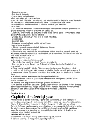 - Era prietena mea.
- Eşti demnă de laudă.
- N-am nevoie de laudelelale.
- Eşti hotărîtă să mă îndepărtezi, nu?
- Am crezut că a fost clar chiar din ziua cînd ne-am cunoscut că nu vom putea fi prieteni.
Se priviră şi apoi se uitară repede în altă parte. După un timp, Claire spuse:
- Toate astea vor afecta campania lui Petrie. Ce are de gînd să spună?
- N-ai citit?
- Nu. Am evitat intenţionat să citesc orice despre sinucidere sau despre speculaţiile cu
privire la motivele pe care le-ar fi avut. îmi făceau rău.
- Atunci nu-ţi recomand nici un număr recent. Toate ziarele, de la The New York Times
pînă !a National Enquirer, au cîte o teorie.
- De asta mă şi temeam. Dă-mi o idee la ce să mă aştept.
- Că se droga.
- Bănuiam asta.
- Că avea o ură cu implicaţii rasiale faţă de Petrie.
- Yasmine era apolitică.
- Că era o amantă secretă căreia îi dăduse cu piciorul.
- Ceea ce sînt sigură că a negat.
- De fapt, n-a spus prea mult. Se ascunde după fustele nevesti-si şi o lasă pe ea să
vorbească. O tactică foarte bună, dacă stau să mă gîndesc bine. Din moment ce soţia se
află atît de aproape de el, nu
Mătase franţuzească
putea avea o relaţie clandestină, corect?
- Corect. Deci au creat impresia că Yasmine era nebună.
- Cam aşa ceva, spuse Cassidy parcînd maşina în locul destinat lui lîngă clădirea
procuraturii.
- De ce m-ai adus aici? îl întrebă Claire cu nemulţumire în glas. Am călătorit. Sînt
obosită. Nu mă simt în stare să-ţi răspund la întrebări. Şi sînt furioasă pe tine pentru că
ai asaltat-o pe mama. Şi pe urmă, credeam că nu mai e cazul. Nu te-a înlocuit Crowder
încă?
- Nu din moment ce recent s-au mai descoperit unele lucruri.
- Felicitările mele. Dar ce ar putea avea aceste recente descoperiri cu mine? Eu nici
măcar n-am fost aici.
Se întoarse spre ea punîndu-şi braţul pe spătarul scaunului ei.
- Am efectuat o verificare de rutină a glonţului care a ucis-o pe Yasmine şi avea aceleaşi
semne ca acelea care l-au ucis pe Jackson Wilde. Toate au fost trase cu revolverul de
calibrul 38 care a fost luat din mîna încleştată de moarte a lui Yasmine.
493
Sandra Brown
Capitolul douăzeci şi şase
Andre Philippi îşi curăţa unghiile cu o perie şi cu săpun lichid. De cînd se trezise în
dimineaţa aceea, era pentru a cincea oară cînd făcea acest lucru cu atîta meticulozitate.
Atunci cînd fu satisfăcut de curăţenia mîinilor - temporar - le clăti cu o apă atît de
fierbinte încît abia o putea suporta şi apoi le şterse cu un prosop alb din lenjeria hotelului.
Se privi în oglinda de deasupra chiuvetei. Hainele îi erau imaculate, fără o pată sau o
cuta. Garoafa roz de la butonieră era proaspătă şi umedă. Nici un fir de păr nu era
nelalocul lui. Ar fi trebuit să se simtă
Mătase franţuzească
extraordinar, ca o maşină nouă şi strălucitoare expusă privirilor.
în schimb, se simţea în nesiguranţă, speriat şi nefericit.
 