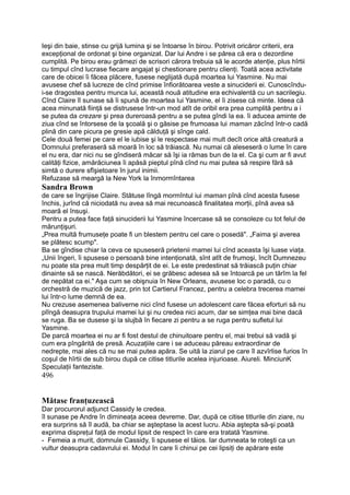 Ieşi din baie, stinse cu grijă lumina şi se întoarse în birou. Potrivit oricăror criterii, era
excepţional de ordonat şi bine organizat. Dar lui Andre i se părea că era o dezordine
cumplită. Pe birou erau grămezi de scrisori cărora trebuia să le acorde atenţie, plus hîrtii
cu timpul cînd lucrase fiecare angajat şi chestionare pentru clienţi. Toată acea activitate
care de obicei îi făcea plăcere, fusese neglijată după moartea lui Yasmine. Nu mai
avusese chef să lucreze de cînd primise înfiorătoarea veste a sinuciderii ei. Cunoscîndu-
i-se dragostea pentru munca lui, această nouă atitudine era echivalentă cu un sacrilegiu.
Cînd Claire îl sunase să îi spună de moartea lui Yasmine, el îi zisese că minte. Ideea că
acea minunată fiinţă se distrusese într-un mod atît de oribil era prea cumplită pentru a i
se putea da crezare şi prea dureroasă pentru a se putea gîndi la ea. îi aducea aminte de
ziua cînd se întorsese de la şcoală şi o găsise pe frumoasa lui maman zăcînd într-o cadă
plină din care picura pe gresie apă călduţă şi sînge cald.
Cele două femei pe care el le iubise şi le respectase mai mult decît orice altă creatură a
Domnului preferaseră să moară în loc să trăiască. Nu numai că aleseseră o lume în care
el nu era, dar nici nu se gîndiseră măcar să îşi ia rămas bun de la el. Ca şi cum ar fi avut
calităţi fizice, amărăciunea îi apăsă pieptul pînă cînd nu mai putea să respire fără să
simtă o durere sfîşietoare în jurul inimii.
Refuzase să meargă la New York la înmormîntarea
Sandra Brown
de care se îngrijise Claire. Stătuse lîngă mormîntul iui maman pînă cînd acesta fusese
închis, jurînd că niciodată nu avea să mai recunoască finalitatea morţii, pînă avea să
moară el însuşi.
Pentru a putea face faţă sinuciderii lui Yasmine încercase să se consoleze cu tot felul de
mărunţişuri.
„Prea multă frumuseţe poate fi un blestem pentru cel care o posedă". „Faima şi averea
se plătesc scump".
Ba se gîndise chiar la ceva ce spuseseră prietenii mamei lui cînd aceasta îşi luase viaţa.
„Unii îngeri, îi spusese o persoană bine intenţionată, sînt atît de frumoşi, încît Dumnezeu
nu poate sta prea mult timp despărţit de ei. Le este predestinat să trăiască puţin chiar
dinainte să se nască. Nerăbdători, ei se grăbesc adesea să se întoarcă pe un tărîm la fel
de nepătat ca ei." Aşa cum se obişnuia în New Orleans, avusese loc o paradă, cu o
orchestră de muzică de jazz, prin tot Cartierul Francez, pentru a celebra trecerea mamei
lui într-o lume demnă de ea.
Nu crezuse asemenea baliverne nici cînd fusese un adolescent care făcea eforturi să nu
plîngă deasupra trupului mamei lui şi nu credea nici acum, dar se simţea mai bine dacă
se ruga. Ba se dusese şi la slujbă în fiecare zi pentru a se ruga pentru sufletul lui
Yasmine.
De parcă moartea ei nu ar fi fost destul de chinuitoare pentru el, mai trebui să vadă şi
cum era pîngărită de presă. Acuzaţiile care i se aduceau păreau extraordinar de
nedrepte, mai ales că nu se mai putea apăra. Se uită la ziarul pe care îl azvîrlise furios în
coşul de hîrtii de sub birou după ce citise titlurile acelea injurioase. Aiureli. MinciunK
Speculaţii fanteziste.
496
Mătase franţuzească
Dar procurorul adjunct Cassidy le credea.
îl sunase pe Andre în dimineaţa aceea devreme. Dar, după ce citise titlurile din ziare, nu
era surprins să îl audă, ba chiar se aşteptase la acest lucru. Abia aştepta să-şi poată
exprima dispreţul faţă de modul lipsit de respect în care era tratată Yasmine.
- Femeia a murit, domnule Cassidy, îi spusese el tăios. Iar dumneata te roteşti ca un
vultur deasupra cadavrului ei. Modul în care îi chinui pe cei lipsiţi de apărare este
 