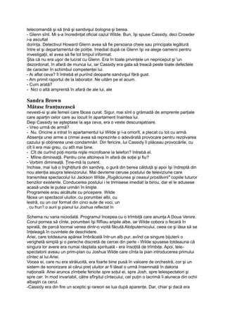 telecomandă şi să ţină şi sandvişul bologna şi berea.
- Glenn sînt. Mi s-a încredinţat oficial cazul Wilde. Bun, îşi spuse Cassidy, deci Crowder
i-a ascultat
dorinţa. Detectivul Howard Glenn avea să fie persoana cheie sau principala legătură
între el şi departamentul de poliţie. Imediat după ce Glenn îşi va alege oamenii pentru
investigaţii, el avea să fie tot timpul informat.
Ştia că nu era uşor de lucrat cu Glenn. Era în toate privinţele un nepriceput şi 'un
dezordonat, în afară de munca lui, iar Cassidy era gata să treacă peste toate defectele
de caracter în schimbul competenţei lui.
- Ai aflat ceva? îl întrebă el punînd deoparte sandvişul fără gust.
- Am primit raportul de la laborator. Ne uităm pe el acum.
- Cum arată?
- Nici o altă amprentă în afară de ale lui, ale
Sandra Brown
Mătase franţuzească
nevesti-si şi ale femeii care făcea curat. Sigur, mai sînt o grămadă de amprente parţiale
care aparţin celor care au locuit în apartament înaintea lui.
Deşi Cassidy se aşteptase la aşa ceva, era o veste descurajatoare.
- Vreo urmă de armă?
- Nu. Oricine a intrat în apartamentul lui Wilde şi l-a omorît, a plecat cu tot cu armă.
Absenţa unei arme a crimei avea să reprezinte o adevărată provocare pentru rezolvarea
cazului şi obţinerea unei condamnări. Din fericire, lui Cassidy îi plăceau provocările, cu
cît îi era mai greu, cu atît mai bine.
- Cît de curînd poţi monta nişte microfoane la telefon? întrebă el.
- Mîine dimineaţă. Pentru cine altcineva în afară de soţie şi fiu?
- Vorbim dimineaţă. Ţine-mă la curent.
închise, mai luă o înghiţitură din sandviş, o gură din berea călduţă şi apoi îşi îndreptă din
nou atenţia asupra televizorului. Mai devreme ceruse postului de televiziune care
transmitea spectacolul lui Jackson Wilde „Rugăciunea şi ceasul proslăvirii" copiile tuturor
benzilor existente. Conducerea postului i le trimisese imediat la birou, dar el le adusese
acasă unde le putea urmări în linişte.
Programele erau alcătuite cu pricepere. Wilde
făcea un spectacol uluitor, cu porumbei albi, cu
lestră, cu un cor format din cinci sute de voci, un
, cu frun?.o aurii şi pianul lui Joshua reflectat în
.
Schema nu varia niciodată. Programul începea cu o trîmbiţă care anunţa A Doua Venire.
Corul pornea să cînte, porumbeii îşi fîlfîiau aripile albe, iar Wilde cobora o fecară în
spirală, de parcă tocmai venea dintr-o vizită făcută Atotputernicului, ceea ce şi lăsa să se
înţeleagă în cuvintele de deschidere.
Ariei, care totdeauna apărea îmbrăcată într-un alb pur, avînd ca singure bijuterii o
verighetă simplă şi o pereche discretă de cercei din perle - Wilde spusese totdeauna că
singura lor avere era numai răsplata spirituală - era însoţită de trîmbiţe. Apoi, tele-
spectatorii aveau un prim-plan cu Joshua Wilde care cînta la pian introducerea primului
cîntec al lui Ariei.
Vocea ei, care nu era strălucită, era foarte bine pusă în valoare de orchestră, cor şi un
sistem de sonorizare al cărui preţ uluitor ar fi lăsat o urmă însemnată în datoria
naţională. Ariei arunca zîmbete fericite spre soţul ei, spre Josh, spre telespectatori şi
spre cer. în mod invariabil, către sfîrşitul cîntecului, cel puţin o lacrimă îi aluneca din ochii
albaştri ca cerul.
-Cassidy era din fire un sceptic şi rareori se lua după aparenţe. Dar, chiar şi dacă era
 