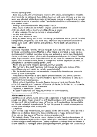 obscen, ruşinos şi oribil.
- Lasă asta, Andre, sînt un ticălos şi o recunosc. Din păcate, cei care plătesc impozite,
deci inclusiv tu, mă plătesc să fiu un ticălos. Acum am să-ţi pun o întrebare şi ai face bine
să-mi spui adevărul, altfel mă-ntorc aici şi-ţi tai floarea chiar de la rădăcină si să nu crezi
că mă refer la cea de la butonieră. A fost Yasmine la hotelul Fairmont în seara cînd a fost
ucis Jackson Wilde?
- Limbajul dumitale este injurios. Mă gîndesc să spun...
- A fost sau nu în afurisitul ăla de hotel? strigase Cassidy în telefon.
Andre se adună, îşi trecu o palmă umedă peste cap şi spuse:
- Ai văzut registrele. Era cumva numele ei printre celelalte?
- Nu asta te-am întrebat.
- Nu am nimic altceva de spus.
- Bine, spusese Cassidy într-un mod conciliant şi pe un ton mai amical. Ştiu că Yasmine
ţi-era prietenă, îmi pare rău că a murit. Micul interval de timp în care am cunoscut-o a
fost de ajuns ca să-i admir talentul. Era splendidă. Numai dacă o priveai era ca o
-----< 497
Sandra Brown
experienţă religioasă. Pămîntul întreg e mai puţin frumos de cînd ea nu mai e printre noi.
îţi înţeleg sentimentele, sincer. Moartea ei a fost tragică şi prematură şi nu se pot face
decît speculaţii în legătură cu motivul pentru care a ales să-şi curme viaţa. Dacă ai citit
ziarele, continuase el, atunci ştii că unele din acele speculaţii nu au nici o bază, Yasmine
nu se droga, nu milita pentru drepturile omului. Nu era nimic din ce s-a scris despre ea.
Aşa că, dacă te încrezi în mine, Andre, o scuteşti de o mulţime de porcării de presă. Şi
gîndeşte-te ce va însemna asta şi pentru Claire.
- Nu-mi aţîţa o prietenă împotriva celeilalte, domnule Cassidy.
- Nici nu încerc. Dar, dacă Yasmine a fost vinovată de uciderea lui Jackson Wilde,
atunci Claire este nevinovată. Nu vrei să-i uşurezi situaţia?
- Nu, dacă asta înseamnă acuzarea unei alte prietene la fel de nevinovate, care este
moartă şi nu se poate apăra.
- Vinovăţia sau nevinovăţia ei se va decide probabil în cadrul unui proces, spusese
Cassidy, începînd din nou să îşi piardă răbdarea Spune-mi numai dacă ai văzut-o pe
Yasrnine în hotel în seara aceea.
- Ştii să vorbeşti foarte bine, domnule Cassidy, dar numai ca să tragi foloase. Este
evident că nu există nimic împotriva lui Yasmine, şi, dacă e după mine, nici nu va exista.
M-ai păcălit o dată. Prea mult. La revedere.
- Te pot cita, îl ameninţase Cassidy.
- Fă ceea ce trebuie să faci. Răspunsurile mele vor rămîne aceleaşi.
"----------------------------f 498 ")---------------------------
Mătase franţuzească
Aşa rămăseseră lucrurile. Andre aproape că se aşteptase la trupe de la primărie năvălind
pe uşă cu o citaţie. Totuşi, nimic din ce ar fi făcut Cassidy nu l-ar fi speriat. Nici violenţa
fizică nu i-ar fi clătinat hotărîrea. Ideea că Yasmine l-ar fi putut ucide pe Jackson Wilde
era ridicolă, nefondată şi neadevărată. De fapt, îşi spusese Andre ridicîndu-se pentru a
se mai spăla o dată pe mîini, era imposibil.
- E imposibil.
Claire încercă să se împotrivească, dar Cassidy practic o tîrî înăuntru. Partea din faţă a
clădirii era asediată de discipolii lui Jackson Wilde care se rugau. Simţeau miros de
sînge cald, de data asta al lui Yasmine, deşi ea era deja moartă.
Fără îndoială că Ariei Wilde auzise zvonul că sinuciderea lui Yasmine şi asasinarea lui
Jackson Wilde erau legate printr-un raport balistic şi nu pierduse nici o secundă pentru a-
şi aduce adepţii la frenezie spirituală. Cassidy îi spusese cu tristeţe unuia din oamenii ei
că ar fi fost bună la Pentagon. Era un strateg nemaipomenit, care ştia cum să lanseze un
 