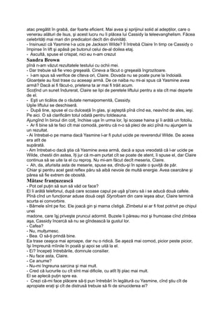 atac pregătit în grabă, dar foarte eficient. Mai avea şi sprijinul solid al adepţilor, care o
venerau alături de Isus, şi acest lucru nu îi plăcea lui Cassidy la teleevanghelism. Făcea
celebrităţi mai mari din predicatori decît din divinităţi.
- Insinuezi că Yasmine l-a ucis pe Jackson Wilde? îl întrebă Claire în timp ce Cassidy o
împinse în lift şi apăsă pe butonul celui de-al doilea etaj.
- Ascultă, spuse el crispat, nici eu n-am crezut
Sandra Brown
pînă n-am văzut rezultatele testului cu ochii mei.
- Dar trebuie să fie vreo greşeală. Cineva a făcut o greşeală îngrozitoare.
- l-am spus să verifice de cîteva ori, Claire. Dovada nu se poate pune la îndoială.
Gloanţele au fost trase cu aceeaşi armă. De ce naiba nu mi-ai spus că Yasmine avea
armă? Dacă ai fi făcut-o, prietena ta ar mai fi trăit acum.
Scoţînd un sunet îndurerat, Claire se lipi de peretele liftului pentru a sta cît mai departe
de el.
- Eşti un ticălos de o răutate nemaipomenită, Cassidy.
Uşile liftului se deschiseră.
- După tine, spuse el cu dulceaţă în glas, şi aşteptă pînă cînd ea, neavînd de ales, ieşi.
Pe aici. O să clarificăm totul odată pentru totdeauna.
Ajungînd în biroul din colţ, închise uşa în urma lor, îşi scoase haina şi îi arătă un fotoliu.
- Ar fi bine să te faci cît mai comodă, pentru că n-o să pleci de aici pînă nu ajungem la
un rezultat.
- Ai întrebat-o pe mama dacă Yasmine l-ar fi putut ucide pe reverendul Wilde. De aceea
era atît de
supărată.
- Am întrebat-o dacă ştia că Yasmine avea armă, dacă a spus vreodată că l-ar ucide pe
Wilde, chestii din astea, îţi jur că m-am purtat cît se poate de atent, îi spuse el, dar Claire
continua să se uite la el cu reproş. Nu mi-am făcut decît meseria, Claire.
- Ah, da, afurisita asta de meserie, spuse ea, dîndu-şi în spate o şuviţă de păr.
Chiar şi pentru acel gest reflex păru să aibă nevoie de multă energie. Avea cearcăne şi
părea să fie extrem de obosită.
Mătase franţuzească
- Pot cel puţin să sun să văd ce face?
El îi arătă telefonul, după care scoase capul pe uşă şi'ceru să i se aducă două cafele.
Pînă cînd un funcţionar aduse două ceşti Styrofoam din care ieşea abur, Claire termină
scurta ei convorbire.
- Bârnele sînt pe foc. Ele joacă gin şi mama cîstigă. Zîmbetul ei ar fi fost potrivit pe chipul
unei
madone, care îşj priveşte pruncul adormit. Buzele îi păreau moi şi frumoase cînd zîmbea
aşa, Cassidy încercă să nu se gîndească la gustul lor.
- Cafea?
- Nu, mulţumesc.
- Bea. O să-ţi prindă bine.
Ea trase ceaşca mai aproape, dar nu o ridică. Se aşeză mai comod, picior peste picior,
îşi împreună mîinile în poală şi apoi se uită la el.
- Ei? începeţi întrebările, domnule consilier.
- Nu face asta, Claire.
- Ce anume?
- Nu-mi îngreuna sarcina şi mai mult.
- Cred că lucrurile cu cît sînt mai dificile, cu atît îţi plac mai mult.
El se aplecă puţin spre ea.
- Crezi că-mi face plăcere să-ţi pun întrebări în legătură cu Yasmine, cînd ştiu cît de
apropiate eraţi şi cît de distrusă trebuie să fii de sinuciderea ei?
 