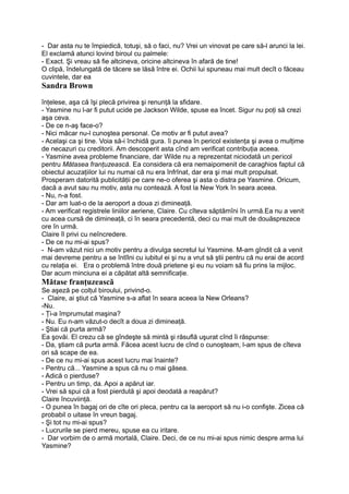 - Dar asta nu te împiedică, totuşi, să o faci, nu? Vrei un vinovat pe care să-l arunci la lei.
El exclamă atunci lovind biroul cu palmele:
- Exact. Şi vreau să fie altcineva, oricine altcineva în afară de tine!
O clipă, îndelungată de tăcere se lăsă între ei. Ochii lui spuneau mai mult decît o făceau
cuvintele, dar ea
Sandra Brown
înţelese, aşa că îşi plecă privirea şi renunţă la sfidare.
- Yasmine nu l-ar fi putut ucide pe Jackson Wilde, spuse ea încet. Sigur nu poţi să crezi
aşa ceva.
- De ce n-aş face-o?
- Nici măcar nu-l cunoştea personal. Ce motiv ar fi putut avea?
- Acelaşi ca şi tine. Voia să-i închidă gura. îi punea în pericol existenţa şi avea o mulţime
de necazuri cu creditorii. Am descoperit asta cînd am verificat contribuţia aceea.
- Yasmine avea probleme financiare, dar Wilde nu a reprezentat niciodată un pericol
pentru Mătasea franţuzească. Ea considera că era nemaipomenit de caraghios faptul că
obiectul acuzaţiilor lui nu numai că nu era înfrînat, dar era şi mai mult propulsat.
Prosperam datorită publicităţii pe care ne-o oferea şi asta o distra pe Yasmine. Oricum,
dacă a avut sau nu motiv, asta nu contează. A fost la New York în seara aceea.
- Nu, n-a fost.
- Dar am luat-o de la aeroport a doua zi dimineaţă.
- Am verificat registrele liniilor aeriene, Claire. Cu cîteva săptămîni în urmă.Ea nu a venit
cu acea cursă de dimineaţă, ci în seara precedentă, deci cu mai mult de douăsprezece
ore în urmă.
Claire îl privi cu neîncredere.
- De ce nu mi-ai spus?
- N-am văzut nici un motiv pentru a divulga secretul lui Yasmine. M-am gîndit că a venit
mai devreme pentru a se întîlni cu iubitul ei şi nu a vrut să ştii pentru că nu erai de acord
cu relaţia ei. Era o problemă între două prietene şi eu nu voiam să fiu prins la mijloc.
Dar acum minciuna ei a căpătat altă semnificaţie.
Mătase franţuzească
Se aşeză pe colţul biroului, privind-o.
- Claire, ai ştiut că Yasmine s-a aflat în seara aceea la New Orleans?
-Nu.
- Ţi-a împrumutat maşina?
- Nu. Eu n-am văzut-o decît a doua zi dimineaţă.
- Ştiai că purta armă?
Ea şovăi. El crezu că se gîndeşte să mintă şi răsuflă uşurat cînd îi răspunse:
- Da, ştiam că purta armă. Făcea acest lucru de cînd o cunoşteam, l-am spus de cîteva
ori să scape de ea.
- De ce nu mi-ai spus acest lucru mai înainte?
- Pentru că... Yasmine a spus că nu o mai găsea.
- Adică o pierduse?
- Pentru un timp, da. Apoi a apărut iar.
- Vrei să spui că a fost pierdută şi apoi deodată a reapărut?
Claire încuviinţă.
- O punea în bagaj ori de cîte ori pleca, pentru ca la aeroport să nu i-o confişte. Zicea că
probabil o uitase în vreun bagaj.
- Şi tot nu mi-ai spus?
- Lucrurile se pierd mereu, spuse ea cu iritare.
- Dar vorbim de o armă mortală, Claire. Deci, de ce nu mi-ai spus nimic despre arma lui
Yasmine?
 