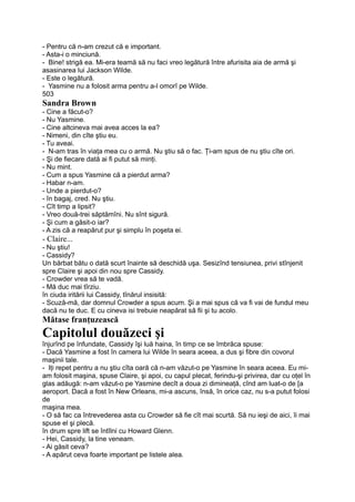 - Pentru că n-am crezut că e important.
- Asta-i o minciună.
- Bine! strigă ea. Mi-era teamă să nu faci vreo legătură între afurisita aia de armă şi
asasinarea lui Jackson Wilde.
- Este o legătură.
- Yasmine nu a folosit arma pentru a-l omorî pe Wilde.
503
Sandra Brown
- Cine a făcut-o?
- Nu Yasmine.
- Cine altcineva mai avea acces la ea?
- Nimeni, din cîte ştiu eu.
- Tu aveai.
- N-am tras în viaţa mea cu o armă. Nu ştiu să o fac. Ţi-am spus de nu ştiu cîte ori.
- Şi de fiecare dată ai fi putut să minţi.
- Nu mint.
- Cum a spus Yasmine că a pierdut arma?
- Habar n-am.
- Unde a pierdut-o?
- în bagaj, cred. Nu ştiu.
- Cît timp a lipsit?
- Vreo două-trei săptămîni. Nu sînt sigură.
- Şi cum a găsit-o iar?
- A zis că a reapărut pur şi simplu în poşeta ei.
- Claire...
- Nu ştiu!
- Cassidy?
Un bărbat bătu o dată scurt înainte să deschidă uşa. Sesizînd tensiunea, privi stînjenit
spre Claire şi apoi din nou spre Cassidy.
- Crowder vrea să te vadă.
- Mă duc mai tîrziu.
în ciuda iritării lui Cassidy, tînărul insisită:
- Scuză-mă, dar domnul Crowder a spus acum. Şi a mai spus că va fi vai de fundul meu
dacă nu te duc. E cu cineva isi trebuie neapărat să fii şi tu acolo.
Mătase franţuzească
Capitolul douăzeci şi
înjurînd pe înfundate, Cassidy îşi luă haina, în timp ce se îmbrăca spuse:
- Dacă Yasmine a fost în camera lui Wilde în seara aceea, a dus şi fibre din covorul
maşinii tale.
- Iţi repet pentru a nu ştiu cîta oară că n-am văzut-o pe Yasmine în seara aceea. Eu mi-
am folosit maşina, spuse Claire, şi apoi, cu capul plecat, ferindu-şi privirea, dar cu oţel în
glas adăugă: n-am văzut-o pe Yasmine decît a doua zi dimineaţă, cînd am luat-o de [a
aeroport. Dacă a fost în New Orleans, mi-a ascuns, însă, în orice caz, nu s-a putut folosi
de
maşina mea.
- O să fac ca întrevederea asta cu Crowder să fie cît mai scurtă. Să nu ieşi de aici, îi mai
spuse el şi plecă.
în drum spre lift se întîlni cu Howard Glenn.
- Hei, Cassidy, la tine veneam.
- Ai găsit ceva?
- A apărut ceva foarte important pe listele alea.
 