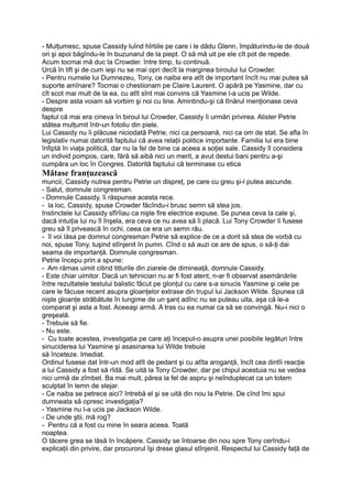 - Mulţumesc, spuse Cassidy luînd hîrtiile pe care i le dădu Glenn, împăturindu-le de două
ori şi apoi băgîndu-le în buzunarul de la piept. O să mă uit pe ele cît pot de repede.
Acum tocmai mă duc la Crowder. între timp, tu continuă.
Urcă în lift şi de cum ieşi nu se mai opri decît la marginea biroului lui Crowder.
- Pentru numele lui Dumnezeu, Tony, ce naiba era atît de important încît nu mai putea să
suporte amînare? Tocmai o chestionam pe Claire Laurent. O apără pe Yasmine, dar cu
cît scot mai mult de la ea, cu atît sînt mai convins că Yasmine l-a ucis pe Wilde.
- Despre asta voiam să vorbim şi noi cu tine. Amintindu-şi că tînărul menţionase ceva
despre
faptul că mai era cineva în biroul lui Crowder, Cassidy îi urmări privirea. Alister Petrie
stătea mulţumit într-un fotoliu din piele.
Lui Cassidy nu îi plăcuse niciodată Petrie, nici ca persoană, nici ca om de stat. Se afla în
legislativ numai datorită faptului că avea relaţii politice importante. Familia lui era bine
înfiptă în viaţa politică, dar nu la fel de bine ca aceea a soţiei sale. Cassidy îl considera
un individ pompos, care, fără să aibă nici un merit, a avut destui bani pentru a-şi
cumpăra un loc în Congres. Datorită faptului că terminase cu etica
Mătase franţuzească
muncii, Cassidy nutrea pentru Petrie un dispreţ, pe care cu greu şi-l putea ascunde.
- Salut, domnule congresman.
- Domnule Cassidy, îi răspunse acesta rece.
- la loc, Cassidy, spuse Crowder făcîndu-i brusc semn să stea jos.
Instinctele lui Cassidy sfîrîiau ca nişte fire electrice expuse. Se punea ceva la cale şi,
dacă intuiţia lui nu îl înşela, era ceva ce nu avea să îi placă. Lui Tony Crowder îi fusese
greu să îl privească în ochi, ceea ce era un semn rău.
- îl voi lăsa pe domnul congresman Petrie să explice de ce a dorit să stea de vorbă cu
noi, spuse Tony, tuşind stînjenit în pumn. Cînd o să auzi ce are de spus, o să-ţi dai
seama de importanţă. Domnule congresman.
Petrie începu prin a spune:
- Am rămas uimit citind titlurile din ziarele de dimineaţă, domnule Cassidy.
- Este chiar uimitor. Dacă un tehnician nu ar fi fost atent, n-ar fi observat asemănările
între rezultatele testului balistic făcut pe glonţul cu care s-a sinucis Yasmine şi cele pe
care le făcuse recent asupra gloanţelor extrase din trupul lui Jackson Wilde. Spunea că
nişte gloanţe străbătute în lungime de un şanţ adînc nu se puteau uita, aşa că le-a
comparat şi asta a fost. Aceeaşi armă. A tras cu ea numai ca să se convingă. Nu-i nici o
greşeală.
- Trebuie să fie.
- Nu este.
- Cu toate acestea, investigaţia pe care aţi început-o asupra unei posibile legături între
sinuciderea lui Yasmine şi asasinarea lui Wilde trebuie
să înceteze. Imediat.
Ordinul fusese dat într-un mod atît de pedant şi cu atîta aroganţă, încît cea dintîi reacţie
a lui Cassidy a fost să rîdă. Se uită la Tony Crowder, dar pe chipul acestuia nu se vedea
nici urmă de zîmbet. Ba mai mult, părea la fel de aspru şi neînduplecat ca un totem
sculptat în lemn de stejar.
- Ce naiba se petrece aici? întrebă el şi se uită din nou la Petrie. De cînd îmi spui
dumneata să opresc investigaţia?
- Yasmine nu l-a ucis pe Jackson Wilde.
- De unde ştii, mă rog?
- Pentru că a fost cu mine în seara aceea. Toată
noaptea.
O tăcere grea se lăsă în încăpere. Cassidy se întoarse din nou spre Tony cerîndu-i
explicaţii din privire, dar procurorul îşi drese glasul stînjenit. Respectul lui Cassidy faţă de
 