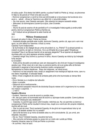 el scăzu puţin. Era destul de bătrîn pentru a putea fi tatăl lui Petrie şi, totuşi, se ploconea
în faţa lui de parcă ar fi fost cine ştie ce prinţ.
- Domnul congresman a venit la mine azi-dimineaţă şi a recunoscut de bunăvoie că a
avut o... adică... dînsul şi Yasmine s-au aflat într- o anumită relaţie.
- Nu mai spune, zise Cassidy sarcastic. Ştiu absolut tot despre această relaţie.
- Bănuiesc că domnişoara Laurent ţi-a spus, zise Crowder.
- Exact.
- Atunci îţi poţi da seama cît de penibilă ar fi o investigaţie îndelungată şi amănunţită
pentru domnul congresman Petrie şi familia sa.
- Ar fi trebuit să se gîndească la asta înainte să
508
s— Mătase franţuzească
înceapă să calce în lături. Petrie se înfurie.
- Această situaţie penibilă este inutilă, domnule Cassidy, pentru că, aşa cum v-am mai
spus, eu sînt alibiul lui Yasmine. A fost cu mine.
Cassidy îl privi batjocoritor.
- Şi dumneata ai de cîştigat de pe urma sinuciderii ei, nu, Petrie? Ţi-a-stropit pereţii cu
creierii ei pentru că eşti un mincinos. Ce s-a-ntîmplat de ai spus gata? Dispăruse
noutatea? Sau ţi se făcuse teamă că se apropie alegerile? Te-ai speriat că alegătorii
dumitaie albi n-or să-ţi agreeze amanta neagră?
- Cassidy! strigă Tony lovind cu pumnul în birou. Atunci Cassidy se ridică şi îşi îndreptă
furia asupra
lui Crowder:
- Este prima dovadă concretă pe care am descoperit-o de cînd am început investigarea
acestui caz. Chiar crezi că o să-i dau cu piciorul pentru că s-ar putea afla că femeia
implicată în asasinat a fost amanta ilustrului nostru congresman?
Nonşalanţa lui Petrie dispăruse. Roşu de indignare, se ridică brusc.
- Yasmine ri-a fost amanta mea. Avea un ataşament mai neobişnuit faţă de mine, care nu
era deloc împărtăşit. O atracţie fatală.
- Minţi. A fost o legătură de iubire de ambele părţi pînă cînd dumneata ai rămas fără
curaj.
- Era o femeie cu o mulţime de tulburări.
- Asta-i o prostie.
- Obişnuia să ia medicamente...
- Din raportul autopsiei întocmit de doctoriţa Dupuis reiese că în organismul ei nu exista
nici măcar o aspirină. •
—(~509 V-
Sandra Brown
- Evident, Yasmine nu era de acord cu poziţia mea...
- Ah, dar pun pariu că dumneata erai de acord cu aproape toate poziţiile. Care-ţi plăcea
mai mult? Deasupra sau dedesubt?
- Cassidy, nu permit aşa ceva! urlă Crowder, ridicîndu-se. Nu voi permite ca domnul
congresman Petrie să fie insultat în biroul meu, după ce a venit aici din proprie iniţiativă,
riscînd atît de mult.
- Dar nu pot să cred, Tony! exclamă Cassidy. Ai de gînd să muşamalizezi totul şi să
pretinzi că testele acelea nici nu există?
- Ştii la fel de bine ca şi mine că testele alea nu sînt concludente. Şi, pe urmă, are
dreptate. Ascultă-l.
- De ce, Tony? întrebă Cassidy, clocotind de furie.
- M-a convins că femeia aceea nu avea nici un motiv să-l ucidă pe Wilde.
Cassidy întoarse capul şi îl fixă pe Petrie cu privirea.
- Ai cuvîntul. Vezi ce spui.
 