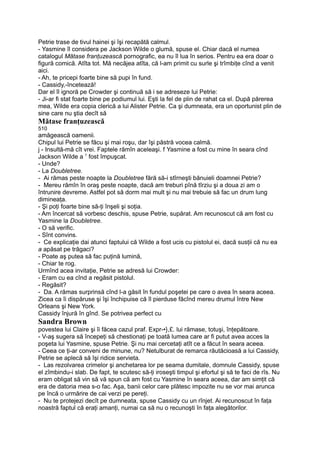 Petrie trase de tivul hainei şi îşi recapătă calmul.
- Yasmine îl considera pe Jackson Wilde o glumă, spuse el. Chiar dacă el numea
catalogul Mătase franţuzească pornografic, ea nu îl lua în serios. Pentru ea era doar o
figură comică. Atîta tot. Mă necăjea atîta, că l-am primit cu surle şi trîmbiţe cînd a venit
aici.
- Ah, te pricepi foarte bine să pupi în fund.
- Cassidy,-încetează!
Dar el îl ignoră pe Crowder şi continuă să i se adreseze lui Petrie:
- Ji-ar fi stat foarte bine pe podiumul lui. Eşti la fel de plin de rahat ca el. După părerea
mea, Wilde era copia clerică a lui Alister Petrie. Ca şi dumneata, era un oportunist plin de
sine care nu ştia decît să
Mătase franţuzească
510
amăgească oamenii.
Chipul lui Petrie se făcu şi mai roşu, dar îşi păstră vocea calmă.
j - Insultă-mă cît vrei. Faptele rămîn aceleaşi. f Yasmine a fost cu mine în seara cînd
Jackson Wilde a 1
fost împuşcat.
- Unde?
- La Doubletree.
- Ai rămas peste noapte la Doubletree fără să-i stîrneşti bănuieli doamnei Petrie?
- Mereu rămîn în oraş peste noapte, dacă am treburi pînă tîrziu şi a doua zi am o
întrunire devreme. Astfel pot să dorm mai mult şi nu mai trebuie să fac un drum lung
dimineaţa.
- Şi poţi foarte bine să-ţi înşeli şi soţia.
- Am încercat să vorbesc deschis, spuse Petrie, supărat. Am recunoscut că am fost cu
Yasmine la Doubletree.
- O să verific.
- Sînt convins.
- Ce explicaţie dai atunci faptului că Wilde a fost ucis cu pistolul ei, dacă susţii că nu ea
a apăsat pe trăgaci?
- Poate aş putea să fac puţină lumină,
- Chiar te rog.
Urmînd acea invitaţie, Petrie se adresă lui Crowder:
- Eram cu ea cînd a regăsit pistolul.
- Regăsit?
- Da. A rămas surprinsă cînd l-a găsit în fundul poşetei pe care o avea în seara aceea.
Zicea ca îi dispăruse şi îşi închipuise că îl pierduse făcînd mereu drumul între New
Orleans şi New York.
Cassidy înjură în gînd. Se potrivea perfect cu
Sandra Brown
povestea lui Claire şi îi făcea cazul praf. Expr-•},£. lui rămase, totuşi, înţepătoare.
- V-aş sugera să începeţi să chestionaţi pe toată lumea care ar fi putut avea acces la
poşeta lui Yasmine, spuse Petrie. Şi nu mai cercetaţi atît ce a făcut în seara aceea.
- Ceea ce ţi-ar conveni de minune, nu? Netulburat de remarca răutăcioasă a lui Cassidy,
Petrie se aplecă să îşi ridice servieta.
- Las rezolvarea crimelor şi anchetarea lor pe seama dumitale, domnule Cassidy, spuse
el zîmbindu-i slab. De fapt, te scutesc să-ţi iroseşti timpul şi efortul şi să te faci de rîs. Nu
eram obligat să vin să vă spun că am fost cu Yasmine în seara aceea, dar am simţit că
era de datoria mea s-o fac. Aşa, banii celor care plătesc impozite nu se vor mai arunca
pe încă o urmărire de cai verzi pe pereţi.
- Nu te protejezi decît pe dumneata, spuse Cassidy cu un rînjet. Ai recunoscut în faţa
noastră faptul că eraţi amanţi, numai ca să nu o recunoşti în faţa alegătorilor.
 