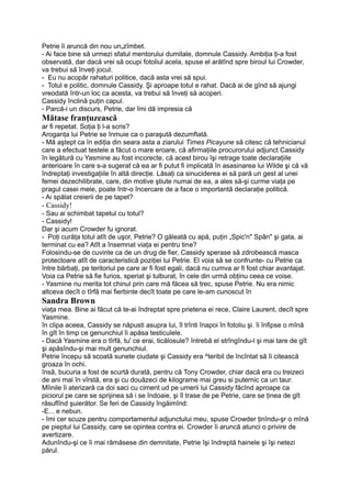 Petrie îi aruncă din nou un„zîmbet.
- Ai face bine să urmezi sfatul mentorului dumitale, domnule Cassidy. Ambiţia ţi-a fost
observată, dar dacă vrei să ocupi fotoliul acela, spuse el arătînd spre biroul lui Crowder,
va trebui să înveţi jocul.
- Eu nu acopăr rahaturi politice, dacă asta vrei să spui.
- Totul e politic, domnule Cassidy. Şi aproape totul e rahat. Dacă ai de gînd să ajungi
vreodată într-un loc ca acesta, va trebui să înveţi să acoperi.
Cassidy înclină puţin capul.
- Parcă-i un discurs, Petrie, dar îmi dă impresia că
Mătase franţuzească
ar fi repetat. Soţia ţi l-a scris?
Aroganţa lui Petrie se înmuie ca o paraşută dezumflată.
- Mă aştept ca în ediţia din seara asta a ziarului Times Picayune să citesc că tehnicianul
care a efectuat testele a făcut o mare eroare, că afirmaţiile procurorului adjunct Cassidy
în legătură cu Yasmine au fost incorecte, că acest birou îşi retrage toate declaraţiile
anterioare în care s-a sugerat că ea ar fi putut fi implicată în asasinarea lui Wilde şi că vă
îndreptaţi investigaţiile în altă direcţie. Lăsaţi ca sinuciderea ei să pară un gest al unei
femei dezechilibrate, care, din motive ştiute numai de ea, a ales să-şi curme viaţa pe
pragul casei mele, poate într-o încercare de a face o importantă declaraţie politică.
- Ai spălat creierii de pe tapet?
- Cassidy!
- Sau ai schimbat tapetul cu totul?
- Cassidy!
Dar şi acum Crowder fu ignorat.
- Poţi curăţa totul atît de uşor, Petrie? O găleată cu apă, puţin „Spic'n" Spân" şi gata, ai
terminat cu ea? Atît a însemnat viaţa ei pentru tine?
Folosindu-se de cuvinte ca de un drug de fier, Cassidy sperase să zdrobească masca
protectoare atît de caracteristică poziţiei lui Petrie. El voia să se confrunte- cu Petrie ca
între bărbaţi, pe teritoriul pe care ar fi fost egali, dacă nu cumva ar fi fost chiar avantajat.
Voia ca Petrie să fie furios, speriat şi tulburat, în cele din urmă obţinu ceea ce voise.
- Yasmine nu merita tot chinul prin care mă făcea să trec, spuse Petrie. Nu era nimic
altceva decît o tîrfă mai fierbinte decît toate pe care le-am cunoscut în
Sandra Brown
viaţa mea. Bine ai făcut că te-ai îndreptat spre prietena ei rece, Claire Laurent, decît spre
Yasmine.
în clipa aceea, Cassidy se năpusti asupra lui, îl trînti înapoi în fotoliu şi. îi înfipse o mînă
în gît în timp ce genunchiul îi apăsa testiculele.
- Dacă Yasmine era o tîrfă, tu' ce erai, ticălosule? întrebă el strîngîndu-l şi mai tare de gît
şi apăsîndu-şi mai mult genunchiul.
Petrie începu să scoată sunete ciudate şi Cassidy era ^teribil de încîntat să îi citească
groaza în ochi.
însă, bucuria a fost de scurtă durată, pentru că Tony Crowder, chiar dacă era cu treizeci
de ani mai în vîrstă, era şi cu douăzeci de kilograme mai greu si puternic ca un taur.
Mîinile îi aterizară ca doi saci cu ciment ud pe umerii lui Cassidy făcînd aproape ca
piciorul pe care se sprijinea să i se îndoaie, şi îl trase de pe Petrie, care se ţinea de gît
răsuflînd şuierător. Se feri de Cassidy îngăimînd:
-E... e nebun.
- îmi cer scuze pentru comportamentul adjunctului meu, spuse Crowder ţinîndu-şr o mînă
pe pieptul lui Cassidy, care se opintea contra ei. Crowder îi aruncă atunci o privire de
avertizare.
Adunîndu-şi ce îi mai rămăsese din demnitate, Petrie îşi îndreptă hainele şi îşi netezi
părul.
 