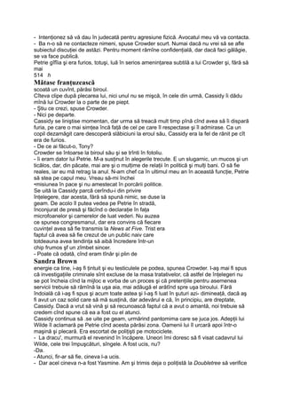 - Intenţionez să vă dau în judecată pentru agresiune fizică. Avocatul meu vă va contacta.
- Ba n-o să ne contacteze nimeni, spuse Crowder scurt. Numai dacă nu vrei să se afle
subiectul discuţiei de astăzi. Pentru moment rămîne confidenţială, dar dacă faci gălăgie,
se va face publică.
Petrie gîfîia şi era furios, totuşi, luă în serios ameninţarea subtilă a lui Crowder şi, fără să
mai
514 h
Mătase franţuzească
scoată un cuvînt, părăsi biroul.
Cîteva clipe după plecarea lui, nici unul nu se mişcă, în cele din urmă, Cassidy îi dădu
mînă lui Crowder la o parte de pe piept.
- Ştiu ce crezi, spuse Crowder.
- Nici pe departe.
Cassidy se liniştise momentan, dar urma să treacă mult timp pînă cînd avea să îi dispară
furia, pe care o mai simţea încă faţă de cel pe care îl respectase şi îl admirase. Ca un
copil dezamăgit care descoperă slăbiciuni la eroul său, Cassidy era la fel de rănit pe cît
era de furios.
- De ce ai făcut-o, Tony?
Crowder se întoarse la biroul său şi se trînti în fotoliu.
- îi eram dator lui Petrie. M-a susţinut în alegerile trecute. E un slugarnic, un mucos şi un
ticălos, dar, din păcate, mai are şi o mulţime de relaţii în politică şi mulţi bani. O să fie
reales, iar eu mă retrag la anul. N-am chef ca în ultimul meu an în această funcţie, Petrie
să stea pe capul meu. Vreau să-mi închei
•misiunea în pace şi nu amestecat în porcării politice.
Se uită la Cassidy parcă cerîndu-i din privire
înţelegere, dar acesta, fără să spună nimic, se duse la
geam. De acolo îl putea vedea pe Petrie în stradă,
înconjurat de presă şi făcînd o declaraţie în faţa
microfoanelor şi camerelor de luat vederi. Nu auzea
ce spunea congresmanul, dar era convins că fiecare
cuvinţel avea să fie transmis la News at Five. Trist era
faptul că avea să fie crezut de un public naiv care
totdeauna avea tendinţa să aibă încredere într-un
chip frumos şf un zîmbet sincer.
- Poate că odată, cînd eram tînăr şi plin de
Sandra Brown
energie ca tine, i-aş fi ţintuit şi eu testiculele pe podea, spunea Crowder. I-aş mai fi spus
că investigaţiile criminale sînt excluse de la masa tratativelor, că astfel de înţelegeri nu
se pot încheia cînd la mijloc e vorba de un proces şi că pretenţiile pentru asemenea
servicii trebuie să rămînă la uşa aia, mai adăugă el arătînd spre uşa biroului. Fără
îndoială că i-aş fi spus şi acum toate astea şi I-aş fi luat în şuturi azi- dimineaţă, dacă aş
fi avut un caz solid care să mă susţină, dar adevărul e că, în principiu, are dreptate,
Cassidy. Dacă a vrut să vină şi să recunoască faptul că a avut o amantă, noi trebuie să
credem cînd spune că ea a fost cu el atunci.
Cassidy continua să .se uite pe geam, urmărind pantomima care se juca jos. Adepţii lui
Wilde îl aclamară pe Petrie cînd acesta părăsi zona. Oamenii lui îl urcară apoi într-o
maşină şi plecară. Era escortat de poliţişti pe motociclete.
- La dracu', murmură el revenind în încăpere. Uneori îmi doresc să fi visat cadavrul lui
Wilde, cele trei împuşcături, sîngele. A fost ucis, nu?
-Da.
- Atunci, fir-ar să fie, cineva l-a ucis.
- Dar acel cineva n-a fost Yasmine. Am şi trimis deja o poliţistă la Doubletree să verifice
 